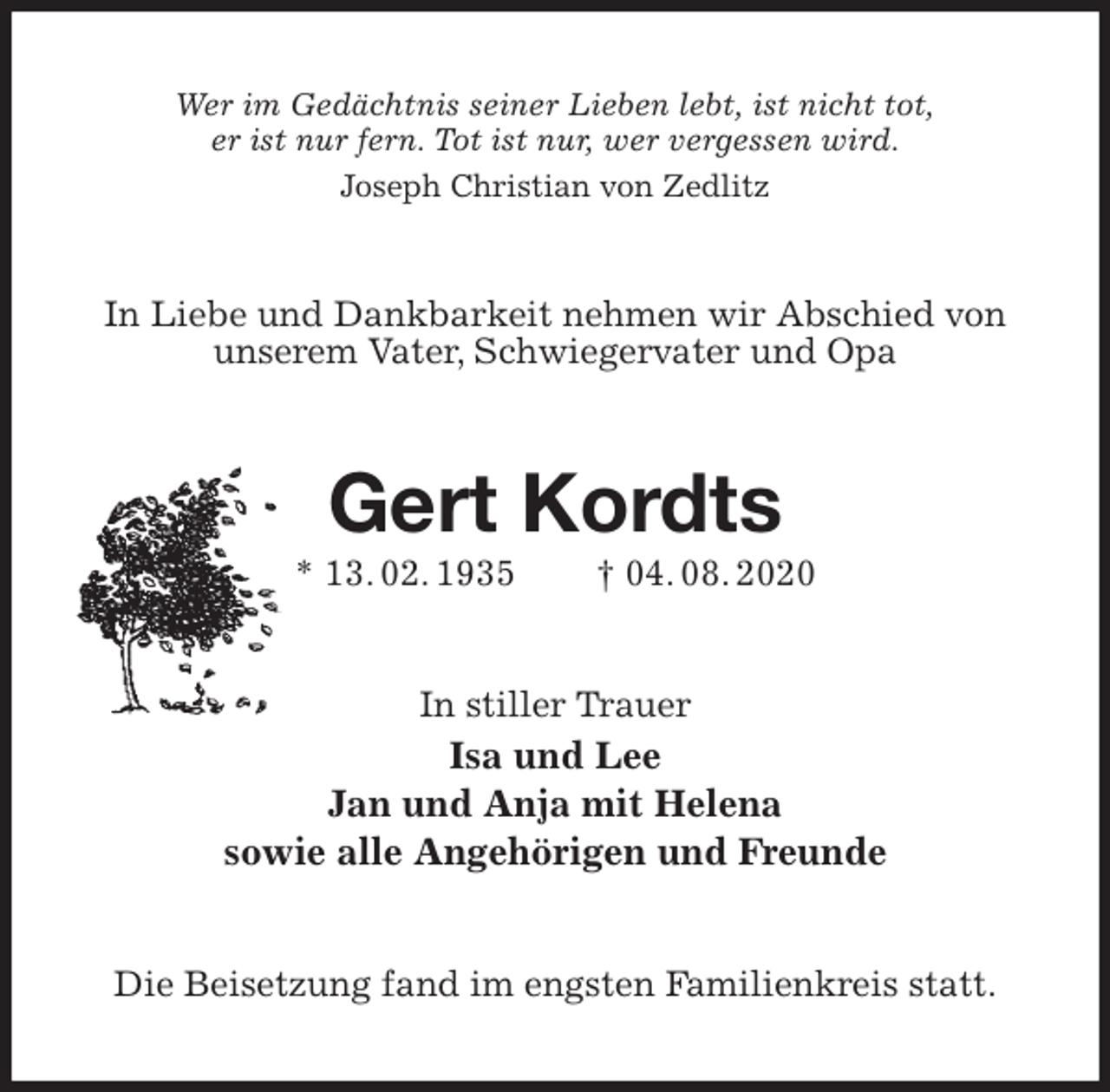 <p>Wer im Gedächtnis seiner Lieben lebt, ist nicht tot,<br />er ist nur fern. Tot ist nur, wer vergessen wird.<br />Joseph Christian von Zedlitz<br />In Liebe und Dankbarkeit nehmen wir Abschied von unserem Vater, Schwiegervater und Opa<br />Gert Kordts<br />* 13. 02. 1935 † 04. 08. 2020<br />In stiller Trauer<br />Isa und Lee<br />Jan und Anja mit Helena<br />sowie alle Angehörigen und Freunde<br />Die Beisetzung fand im engsten Familienkreis statt.</p>