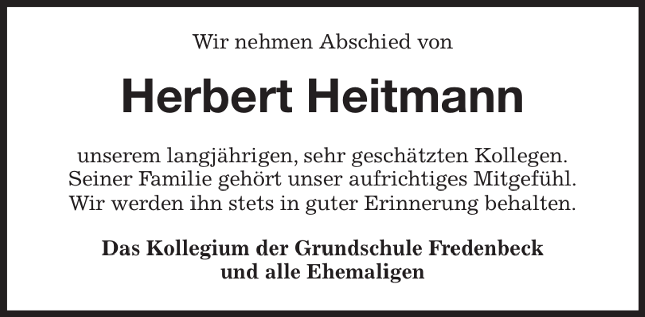 <p>Wir nehmen Abschied von<br />Herbert Heitmann<br />unserem langjährigen, sehr geschätzten Kollegen.<br />Seiner Familie gehört unser aufrichtiges Mitgefühl.<br />Wir werden ihn stets in guter Erinnerung behalten.<br />Das Kollegium der Grundschule Fredenbeck<br />und alle Ehemaligen</p>