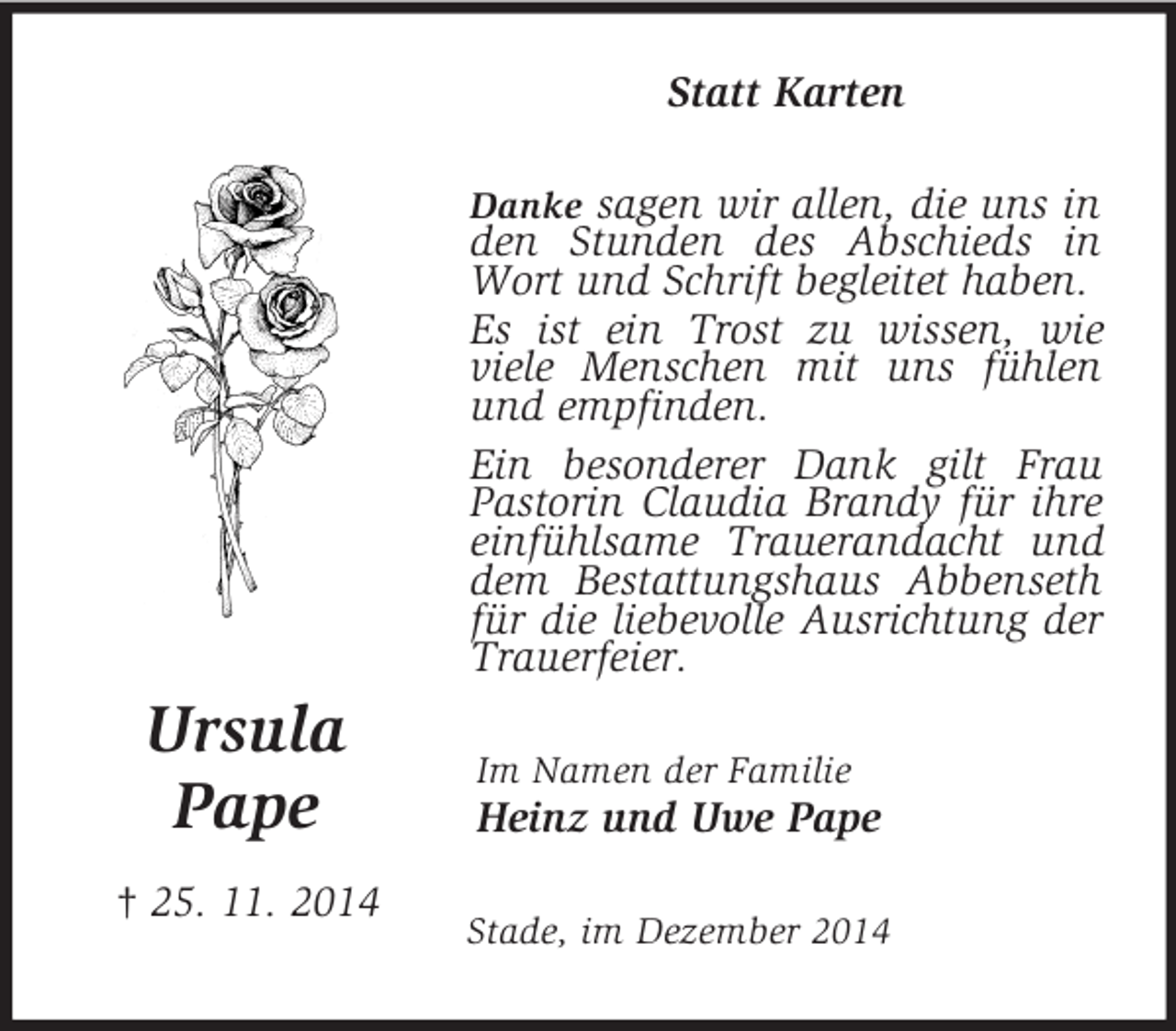 <p>Ursula</p><p>Pape<br />† 25. 11. 2014<br />Statt Karten<br />Danke sagen wir allen, die uns in den Stunden des Abschieds in Wort und Schrift begleitet haben.<br />Es ist ein Trost zu wissen, wie viele Menschen mit uns fühlen und empfinden.<br />Ein besonderer Dank gilt Frau Pastorin Claudia Brandy für ihre einfühlsame Trauerandacht und dem Bestattungshaus Abbenseth für die liebevolle Ausrichtung der Trauerfeier.<br />Im Namen der Familie<br />Heinz und Uwe Pape<br />Stade, im Dezember 2014</p>