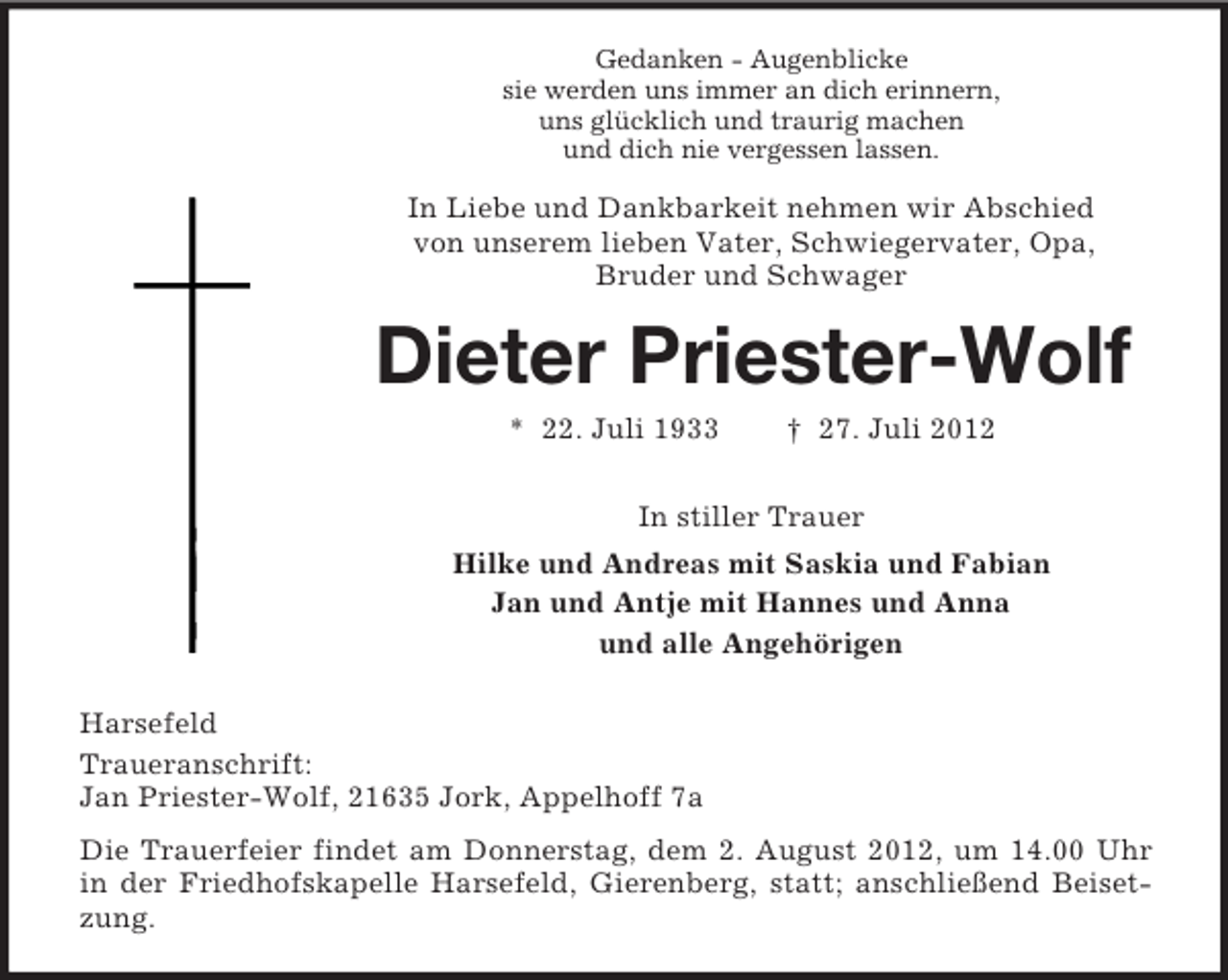 <p>Gedanken - Augenblicke<br />sie werden uns immer an dich erinnern,<br />uns glücklich und traurig machen<br />und dich nie vergessen lassen.</p><p>In Liebe und Dankbarkeit nehmen wir Abschied<br />von unserem lieben Vater, Schwiegervater, Opa,<br />Bruder und Schwager</p><p>Dieter Priester-Wolf<br />* 22. Juli 1933</p><p>† 27. Juli 2012</p><p>In stiller Trauer<br />Hilke und Andreas mit Saskia und Fabian<br />Jan und Antje mit Hannes und Anna<br />und alle Angehörigen<br />Harsefeld<br />Traueranschrift:<br />Jan Priester-Wolf, 21635 Jork, Appelhoff 7a<br />Die Trauerfeier findet am Donnerstag, dem 2. August 2012, um 14.00 Uhr<br />in der Friedhofskapelle Harsefeld, Gierenberg, statt; anschließend Beisetzung.</p>