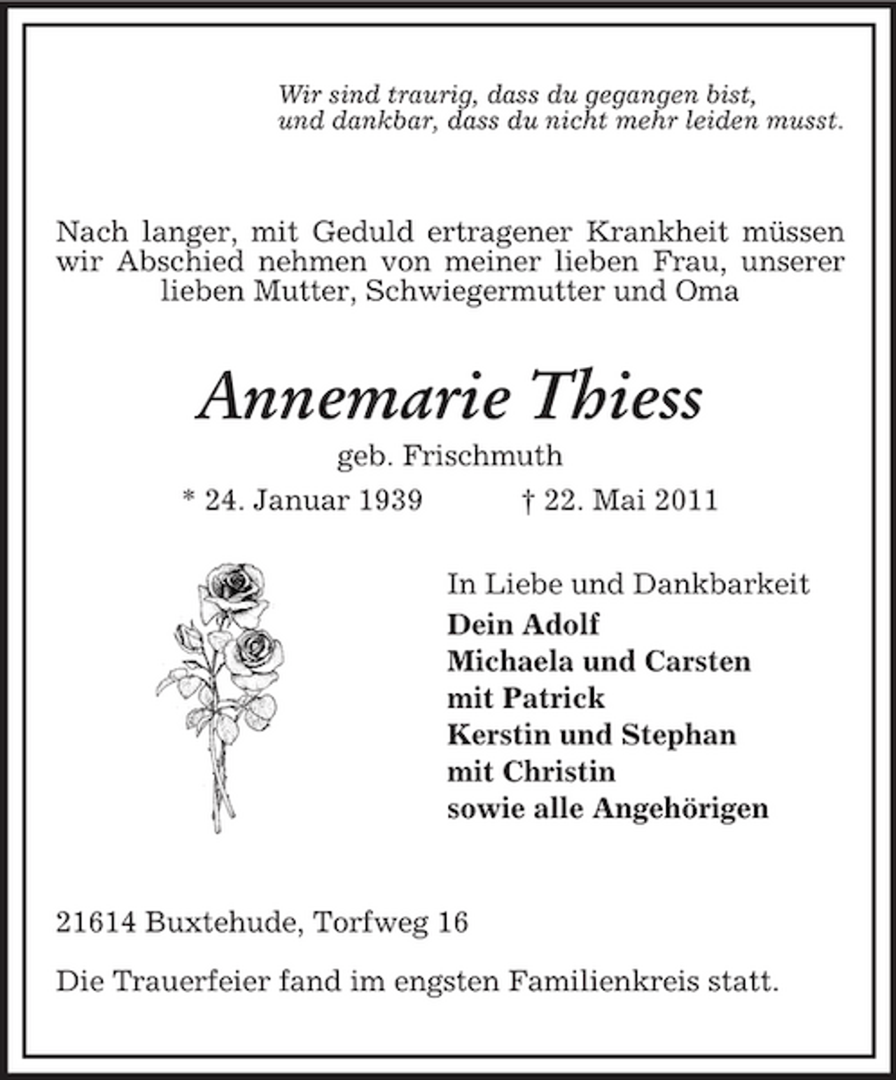 <p>Wir sind traurig, dass du gegangen bist, und dankbar, dass du nicht mehr leiden musst.</p><p>Nach langer, mit Geduld ertragener Krankheit müssen wir Abschied nehmen von meiner lieben Frau, unserer lieben Mutter, Schwiegermutter und Oma</p><p>Annemarie Thiess<br />geb. Frischmuth * 24. Januar 1939 † 22. Mai 2011 In Liebe und Dankbarkeit Dein Adolf Michaela und Carsten mit Patrick Kerstin und Stephan mit Christin sowie alle Angehörigen</p><p>21614 Buxtehude, Torfweg 16 Die Trauerfeier fand im engsten Familienkreis statt.</p>