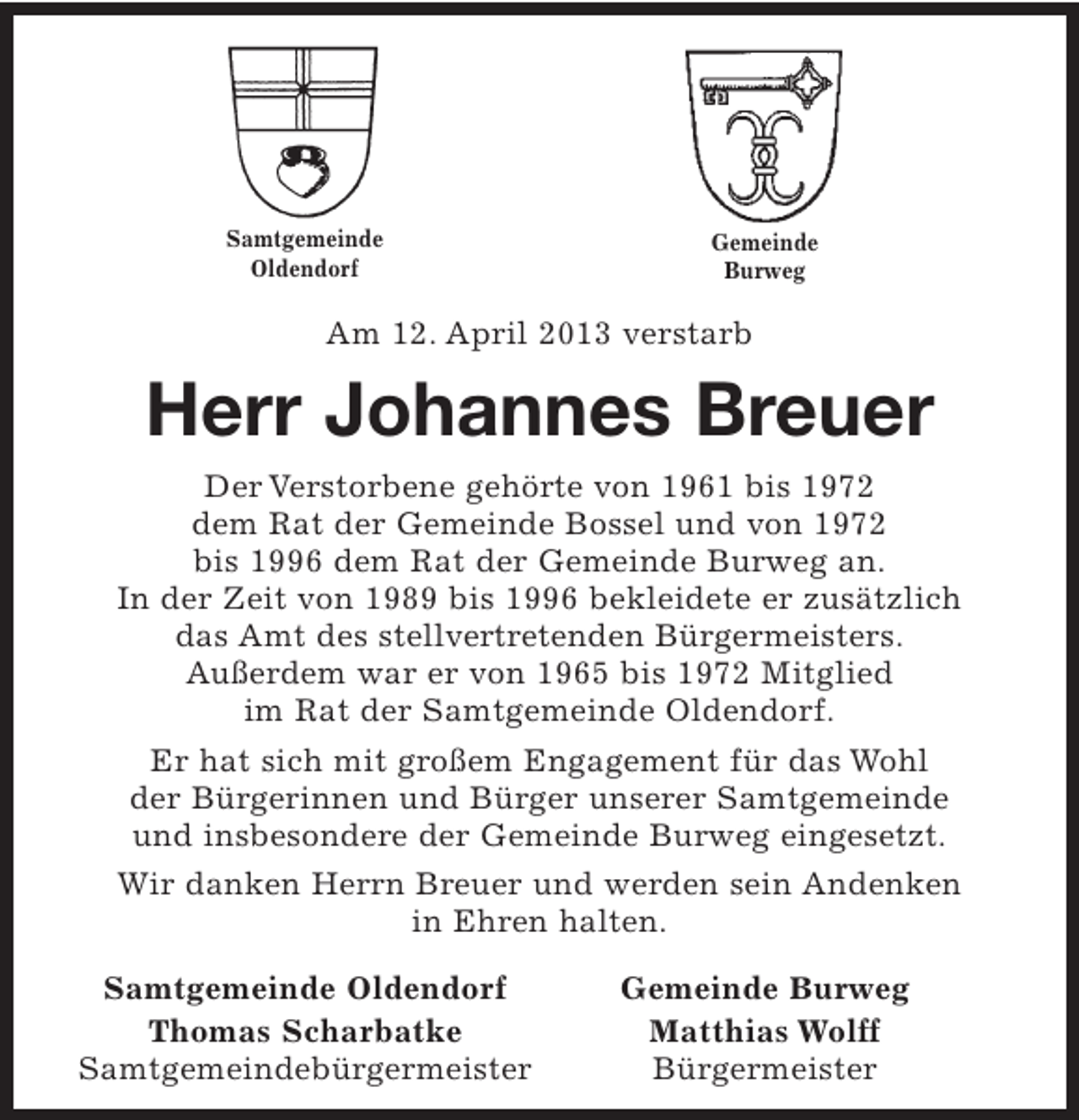 <p>Samtgemeinde<br />Oldendorf</p><p>Gemeinde<br />Burweg</p><p>Am 12. April 2013 verstarb</p><p>Herr Johannes Breuer<br />Der Verstorbene gehörte von 1961 bis 1972<br />dem Rat der Gemeinde Bossel und von 1972<br />bis 1996 dem Rat der Gemeinde Burweg an.<br />In der Zeit von 1989 bis 1996 bekleidete er zusätzlich<br />das Amt des stellvertretenden Bürgermeisters.<br />Außerdem war er von 1965 bis 1972 Mitglied<br />im Rat der Samtgemeinde Oldendorf.<br />Er hat sich mit großem Engagement für das Wohl<br />der Bürgerinnen und Bürger unserer Samtgemeinde<br />und insbesondere der Gemeinde Burweg eingesetzt.<br />Wir danken Herrn Breuer und werden sein Andenken<br />in Ehren halten.<br />Samtgemeinde Oldendorf<br />Thomas Scharbatke<br />Samtgemeindebürgermeister</p><p>Gemeinde Burweg<br />Matthias Wolff<br />Bürgermeister</p>