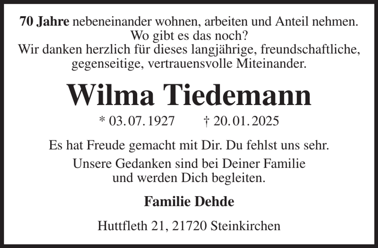 <p>70 Jahre nebeneinander wohnen, arbeiten und Anteil nehmen.<br />Wo gibt es das noch?<br />Wir danken herzlich für dieses langjährige, freundschaftliche, gegenseitige, vertrauensvolle Miteinander.<br />Wilma Tiedemann<br />* 03. 07. 1927 † 20. 01. 2025<br />Es hat Freude gemacht mit Dir. Du fehlst uns sehr.<br />Unsere Gedanken sind bei Deiner Familie<br />und werden Dich begleiten.<br />Familie Dehde<br />Huttfleth 21, 21720 Steinkirchen</p>
