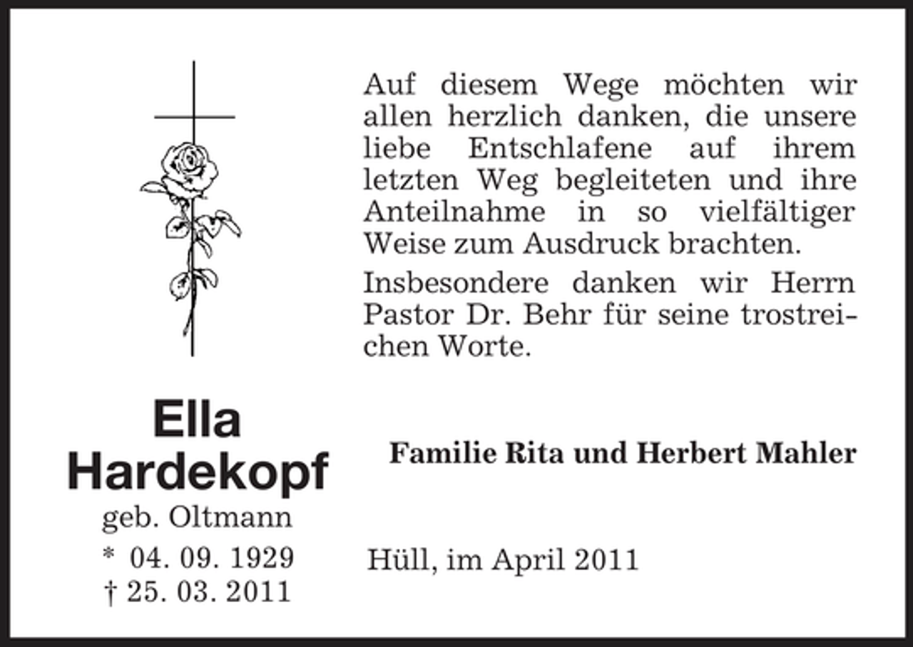 <p>Auf diesem Wege möchten wir allen herzlich danken, die unsere liebe Entschlafene auf ihrem letzten Weg begleiteten und ihre Anteilnahme in so vielfältiger Weise zum Ausdruck brachten. Insbesondere danken wir Herrn Pastor Dr. Behr für seine trostreichen Worte.</p><p>Ella Hardekopf<br />geb. Oltmann * 04. 09. 1929 † 25. 03. 2011</p><p>Familie Rita und Herbert Mahler</p><p>Hüll, im April 2011</p>