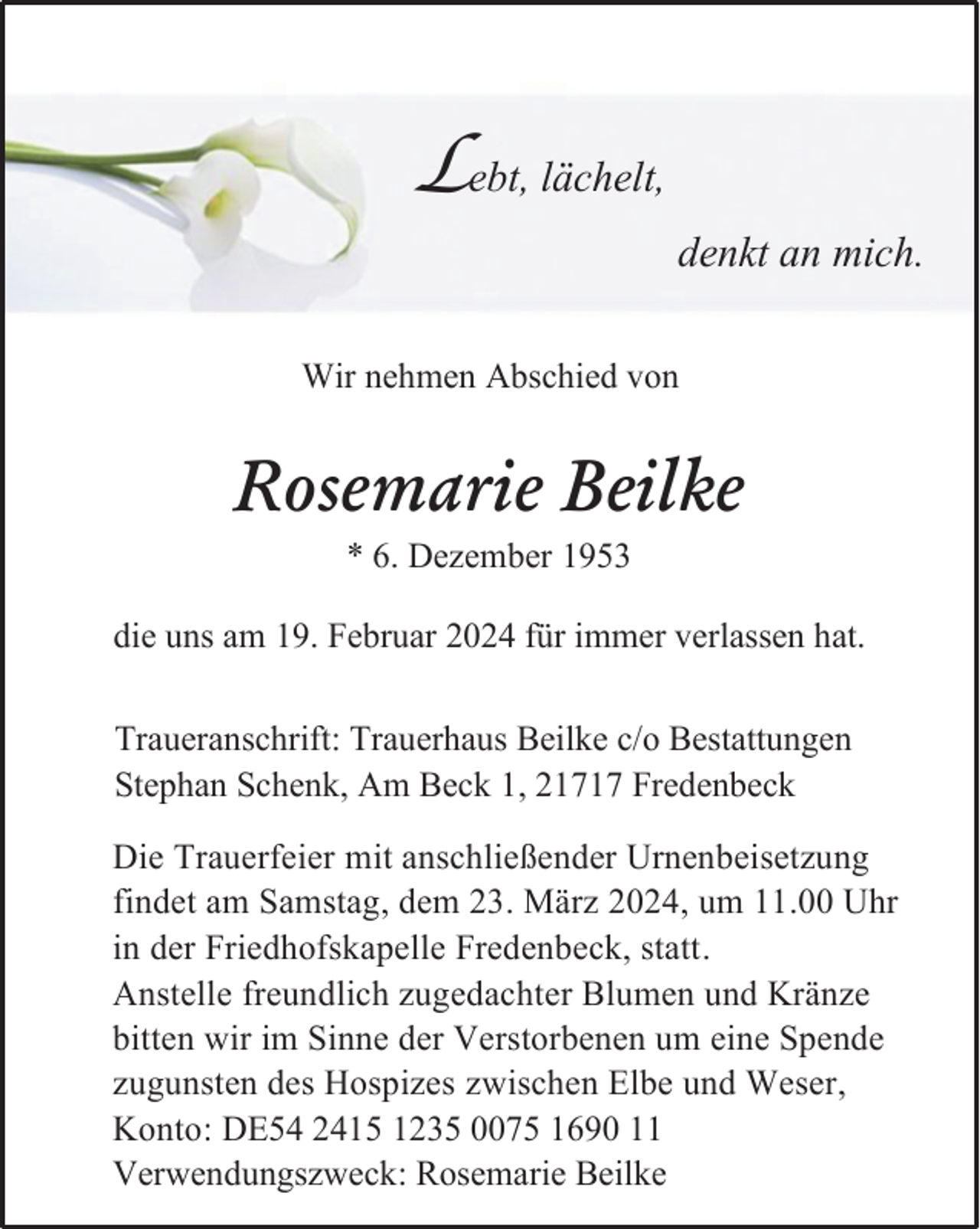 <p>Lebt, lächelt,<br />denkt an mich.<br />Wir nehmen Abschied von</p><p>Rosemarie Beilke<br />* 6. Dezember 1953</p><p>die uns am 19. Februar 2024 für immer verlassen hat.</p><p>Traueranschrift: Trauerhaus Beilke c/o Bestattungen<br />Stephan Schenk, Am Beck 1, 21717 Fredenbeck<br />Die Trauerfeier mit anschließender Urnenbeisetzung<br />findet am Samstag, dem 23. März 2024, um 11.00 Uhr<br />in der Friedhofskapelle Fredenbeck, statt.<br />Anstelle freundlich zugedachter Blumen und Kränze<br />bitten wir im Sinne der Verstorbenen um eine Spende<br />zugunsten des Hospizes zwischen Elbe und Weser,<br />Konto: DE54 2415 1235 0075 1690 11<br />Verwendungszweck: Rosemarie Beilke</p>