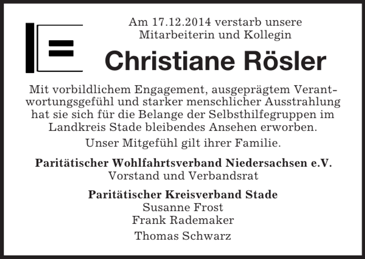 <p>Am 17.12.2014 verstarb unsere<br />Mitarbeiterin und Kollegin<br />Christiane Rösler<br />Mit vorbildlichem Engagement, ausgeprägtem Verantwortungsgefühl und starker menschlicher Ausstrahlung hat sie sich für die Belange der Selbsthilfegruppen im Landkreis Stade bleibendes Ansehen erworben.<br />Unser Mitgefühl gilt ihrer Familie.<br />Paritätischer Wohlfahrtsverband Niedersachsen e.V.<br />Vorstand und Verbandsrat<br />Paritätischer Kreisverband Stade<br />Susanne Frost<br />Frank Rademaker<br />Thomas Schwarz</p>