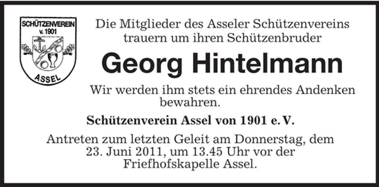 <p>Die Mitglieder des Asseler Schützenvereins trauern um ihren Schützenbruder</p><p>Georg Hintelmann<br />Wir werden ihm stets ein ehrendes Andenken bewahren. Schützenverein Assel von 1901 e. V. Antreten zum letzten Geleit am Donnerstag, dem 23. Juni 2011, um 13.45 Uhr vor der Friefhofskapelle Assel.</p>