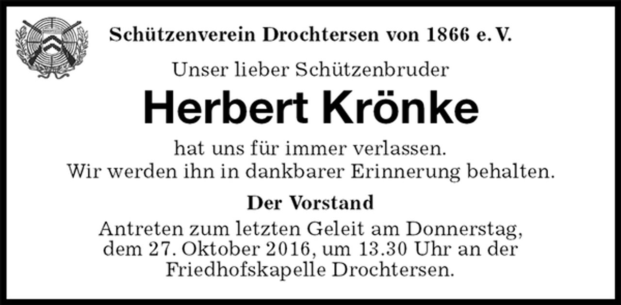 <p>Der Vorstand<br />Antreten zum letzten Geleit am Donnerstag,<br />dem 27. Oktober 2016, um 13.30 Uhr an der<br />Friedhofskapelle Drochtersen.<br />Herbert Krönke<br />hat uns für immer verlassen.<br />Wir werden ihn in dankbarer Erinnerung behalten.<br />Schützenverein Drochtersen von 1866 e. V.<br />Unser lieber Schützenbruder</p>