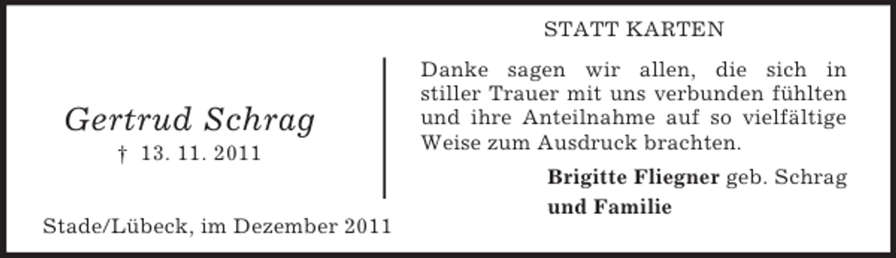 <p>STATT KARTEN</p><p>Gertrud Schrag<br />† 13. 11. 2011<br />Stade/Lübeck, im Dezember 2011</p><p>Danke sagen wir allen, die sich in<br />stiller Trauer mit uns verbunden fühlten<br />und ihre Anteilnahme auf so vielfältige<br />Weise zum Ausdruck brachten.<br />Brigitte Fliegner geb. Schrag<br />und Familie</p>
