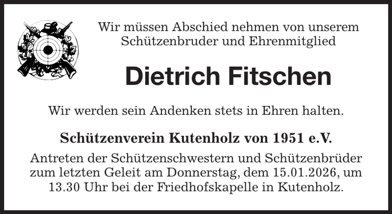 <p>Wir müssen Abschied nehmen von unserem Schützenbruder und Ehrenmitglied<br />Dietrich Fitschen<br />Wir werden sein Andenken stets in Ehren halten.<br />Schützenverein Kutenholz von 1951 e.V.<br />Antreten der Schützenschwestern und Schützenbrüder<br />zum letzten Geleit am Donnerstag, dem 15.01.2026, um<br />13.30 Uhr bei der Friedhofskapelle in Kutenholz.</p>