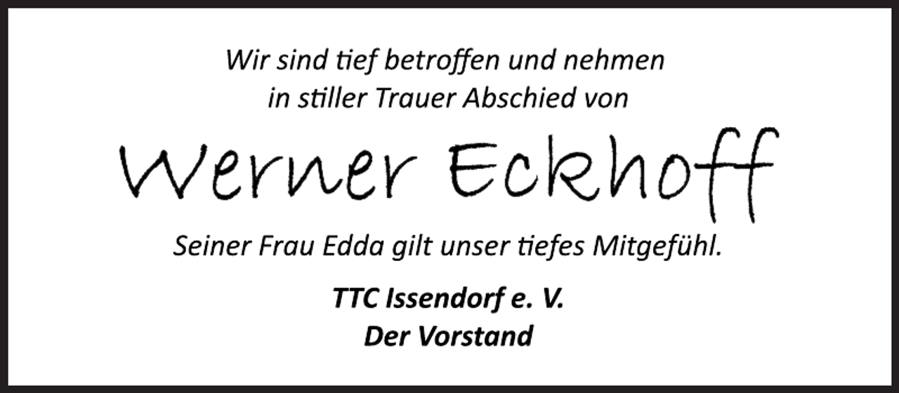 <p>Wir sind tief betroffen und nehmen<br />in stiller Trauer Abschied von<br />Werner Eckhoff<br />Seiner Frau Edda gilt unser tiefes Mitgefühl.<br />TTC Issendorf e. V.<br />Der Vorstand</p>