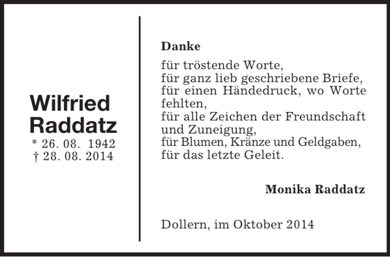 <p>Wilfried<br />Raddatz<br />* 26. 08. 1942<br />† 28. 08. 2014<br />Danke<br />für tröstende Worte,<br />für ganz lieb geschriebene Briefe,<br />für einen Händedruck, wo Worte fehlten,<br />für alle Zeichen der Freundschaft und Zuneigung,<br />für Blumen, Kränze und Geldgaben,<br />für das letzte Geleit.<br />Monika Raddatz<br />Dollern, im Oktober 2014</p>