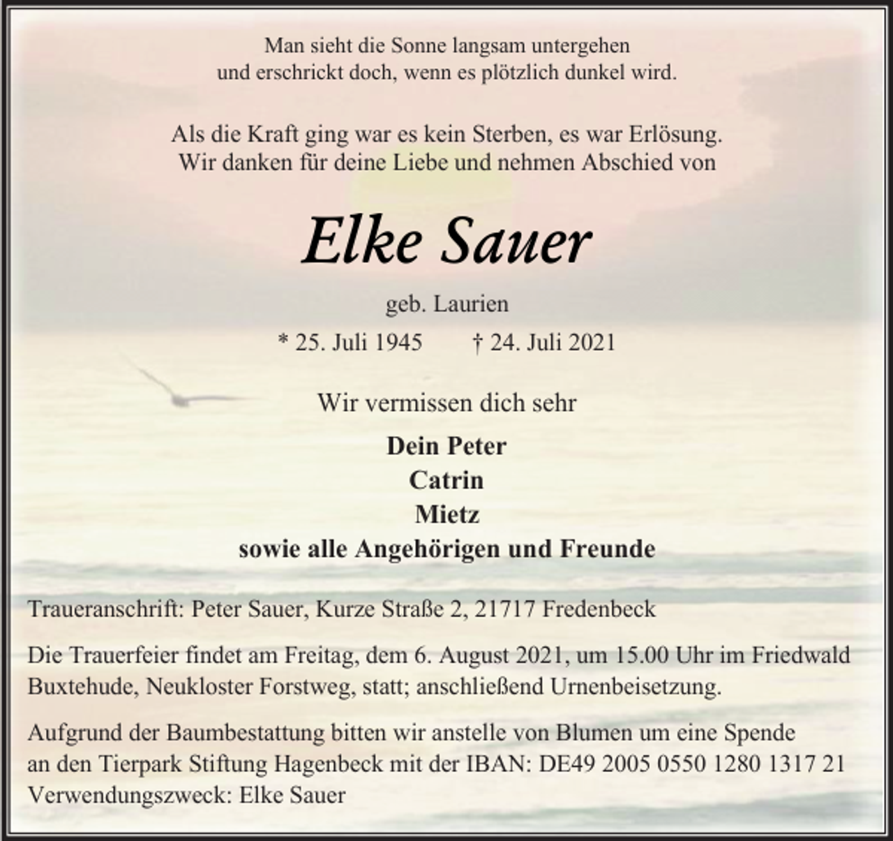 <p>Man sieht die Sonne langsam untergehen</p>
<p>und erschrickt doch, wenn es plötzlich dunkel wird.</p>
<p>Als die Kraft ging war es kein Sterben, es war Erlösung.</p>
<p>Wir danken für deine Liebe und nehmen Abschied von</p>
<p>Elke Sauer<br />geb. Laurien<br />* 25. Juli 1945 + 24. Juli 2021</p>
<p>Wir vermissen dich sehr</p>
<p>Dein Peter</p>
<p>Catrin</p>
<p>Mietz</p>
<p>sowie alle Angehörigen und Freunde</p>
<p>Traueranschrift: Peter Sauer, Kurze Straße 2, 21717 Fredenbeck</p>
<p>Die Trauerfeier findet am Freitag, dem 6. August 2021, um 15.00 Uhr im Friedwald<br />Buxtehude, Neukloster Forstweg, statt; anschließend Urnenbeisetzung.</p>
<p>Aufgrund der Baumbestattung bitten wir anstelle von Blumen um eine Spende</p>
<p>an den Tierpark Stiftung Hagenbeck mit der IBAN: DE49 2005 0550 1280 1317 21</p>
<p>Verwendungszweck: Elke Sauer</p>