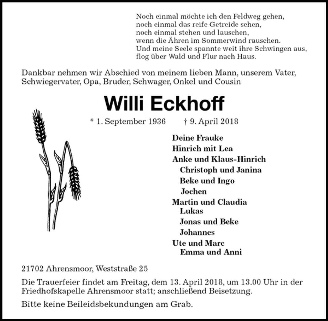 <p>Noch einmal möchte ich den Feldweg gehen,<br />noch einmal das reife Getreide sehen,<br />noch einmal stehen und lauschen,<br />wenn die Ähren im Sommerwind rauschen.<br />Und meine Seele spannte weit ihre Schwingen aus,<br />flog über Wald und Flur nach Haus.<br />Dankbar nehmen wir Abschied von meinem lieben Mann, unserem Vater, Schwiegervater, Opa, Bruder, Schwager, Onkel und Cousin<br />Willi Eckhoff<br />* 1. September 1936 † 9. April 2018<br />Deine Frauke<br />Hinrich mit Lea<br />Anke und Klaus-Hinrich<br />Christoph und Janina<br />Beke und Ingo<br />Jochen<br />Martin und Claudia<br />Lukas<br />Jonas und Beke<br />Johannes<br />Ute und Marc<br />Emma und Anni<br />21702 Ahrensmoor, Weststraße 25<br />Die Trauerfeier findet am Freitag, dem 13. April 2018, um 13.00 Uhr in der Friedhofskapelle Ahrensmoor statt; anschließend Beisetzung.<br />Bitte keine Beileidsbekundungen am Grab.</p>