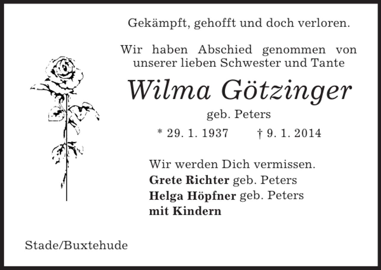 <p>Gekämpft, gehofft und doch verloren.</p><p>Wir haben Abschied genommen von<br />unserer lieben Schwester und Tante<br />Wilma Götzinger<br />geb. Peters<br />* 29. 1. 1937 † 9. 1. 2014<br />Wir werden Dich vermissen.<br />Grete Richter geb. Peters<br />Helga Höpfner geb. Peters<br />mit Kindern</p><p>Stade/Buxtehude</p>