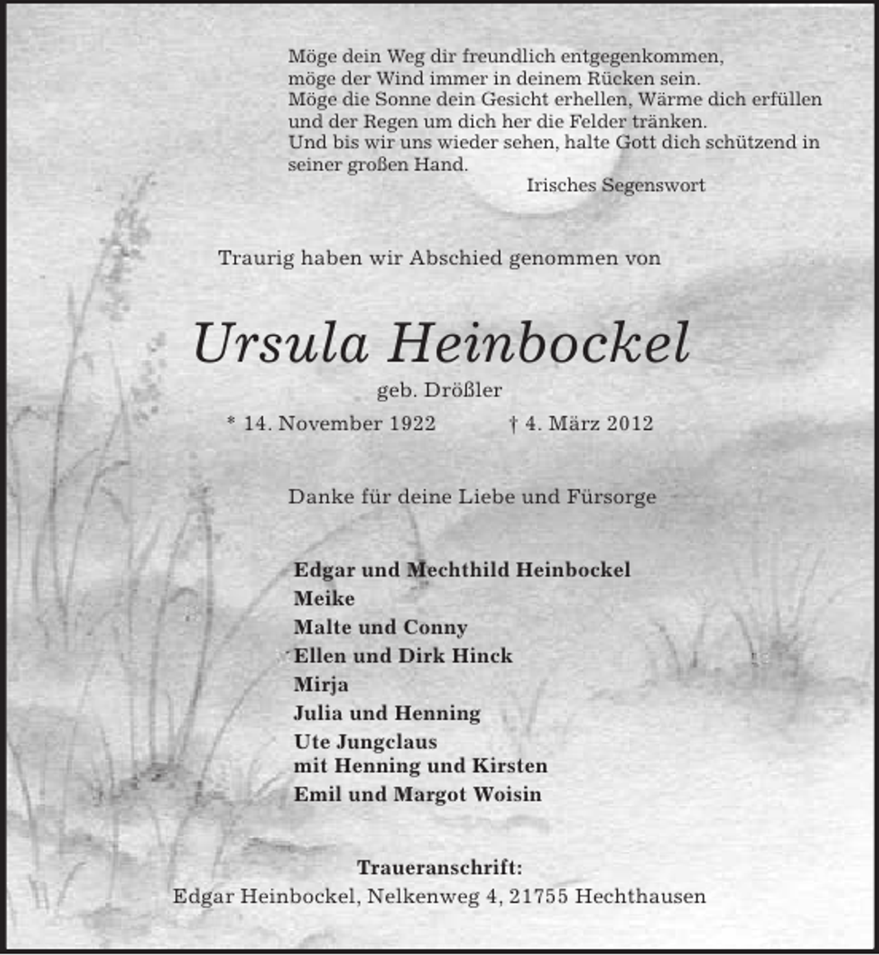 <p>Möge dein Weg dir freundlich entgegenkommen,<br />möge der Wind immer in deinem Rücken sein.<br />Möge die Sonne dein Gesicht erhellen, Wärme dich erfüllen<br />und der Regen um dich her die Felder tränken.<br />Und bis wir uns wieder sehen, halte Gott dich schützend in<br />seiner großen Hand.<br />Irisches Segenswort<br />Traurig haben wir Abschied genommen von<br />Ursula Heinbockel<br />geb. Drößler<br />* 14. November 1922 † 4. März 2012<br />Danke für deine Liebe und Fürsorge<br />Edgar und Mechthild Heinbockel<br />Meike<br />Malte und Conny<br />Ellen und Dirk Hinck<br />Mirja<br />Julia und Henning<br />Ute Jungclaus<br />mit Henning und Kirsten<br />Emil und Margot Woisin<br />Traueranschrift:<br />Edgar Heinbockel, Nelkenweg 4, 21755 Hechthausen</p>