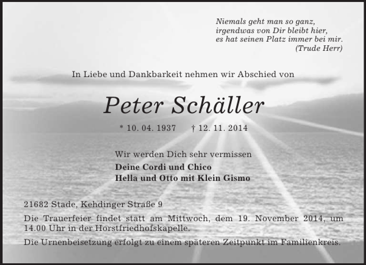 <p>Niemals geht man so ganz,<br />irgendwas von Dir bleibt hier,<br />es hat seinen Platz immer bei mir.<br />(Trude Herr)<br />In Liebe und Dankbarkeit nehmen wir Abschied von<br />Peter Schäller<br />* 10. 04. 1937 † 12. 11. 2014<br />Wir werden Dich sehr vermissen<br />Deine Cordi und Chico<br />Hella und Otto mit Klein Gismo<br />21682 Stade, Kehdinger Straße 9<br />Die Trauerfeier findet statt am Mittwoch, dem 19. November 2014, um 14.00 Uhr in der Horstfriedhofskapelle.<br />Die Urnenbeisetzung erfolgt zu einem späteren Zeitpunkt im Familienkreis.</p>