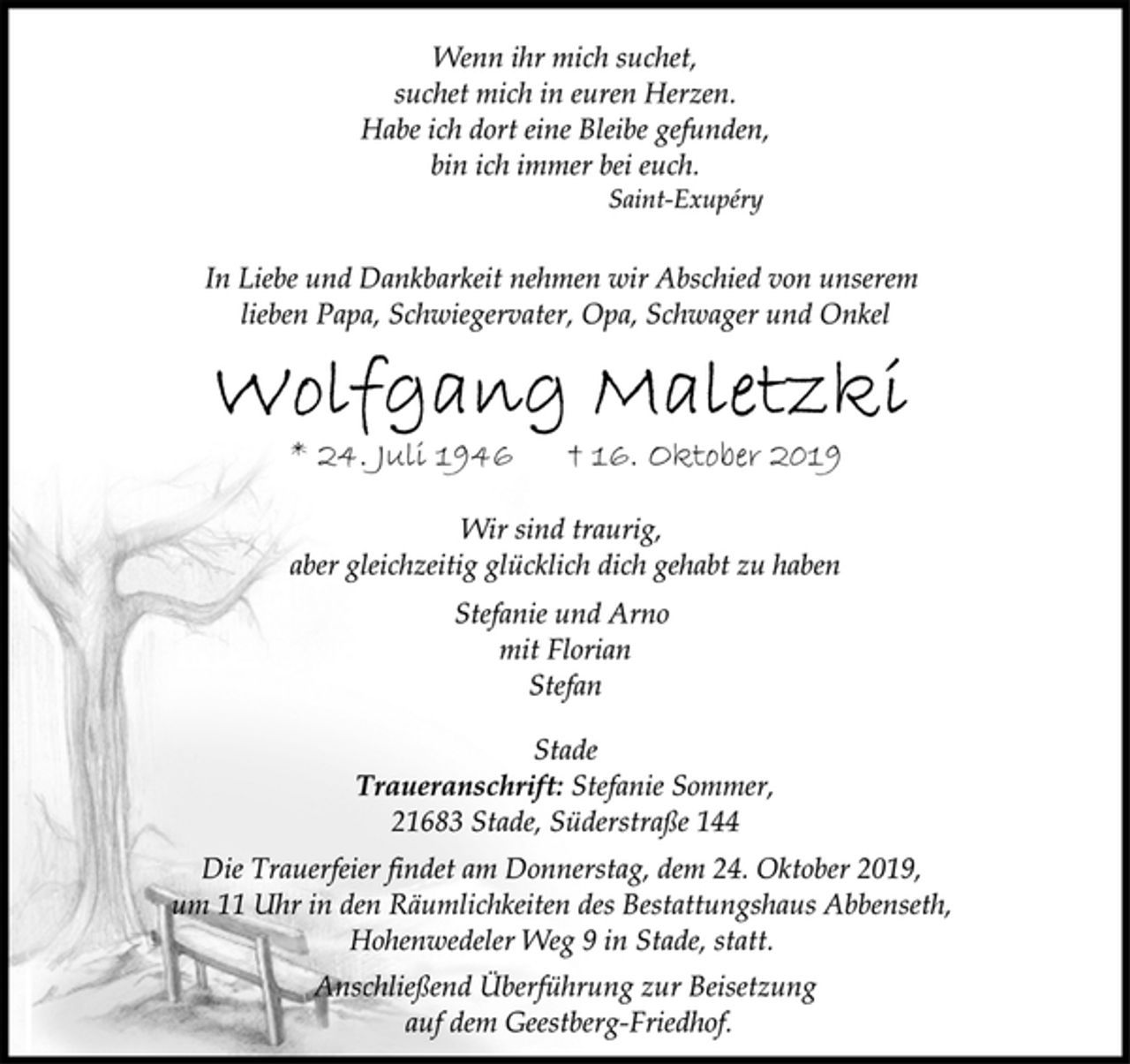 <p>Wenn ihr mich suchet,<br />suchet mich in euren Herzen.<br />Habe ich dort eine Bleibe gefunden,<br />bin ich immer bei euch.<br />Saint-Exupéry<br />In Liebe und Dankbarkeit nehmen wir Abschied von unserem<br />lieben Papa, Schwiegervater, Opa, Schwager und Onkel<br />Wolfgang Maletzki<br />* 24. Juli 1946 † 16. Oktober 2019<br />Wir sind traurig,<br />aber gleichzeitig glücklich dich gehabt zu haben<br />Stefanie und Arno<br />mit Florian<br />Stefan<br />Stade<br />Traueranschrift: Stefanie Sommer,<br />21683 Stade, Süderstraße 144<br />Die Trauerfeier findet am Donnerstag, dem 24. Oktober 2019,<br />um 11 Uhr in den Räumlichkeiten des Bestattungshaus Abbenseth,<br />Hohenwedeler Weg 9 in Stade, statt.<br />Anschließend Überführung zur Beisetzung<br />auf dem Geestberg-Friedhof.</p>