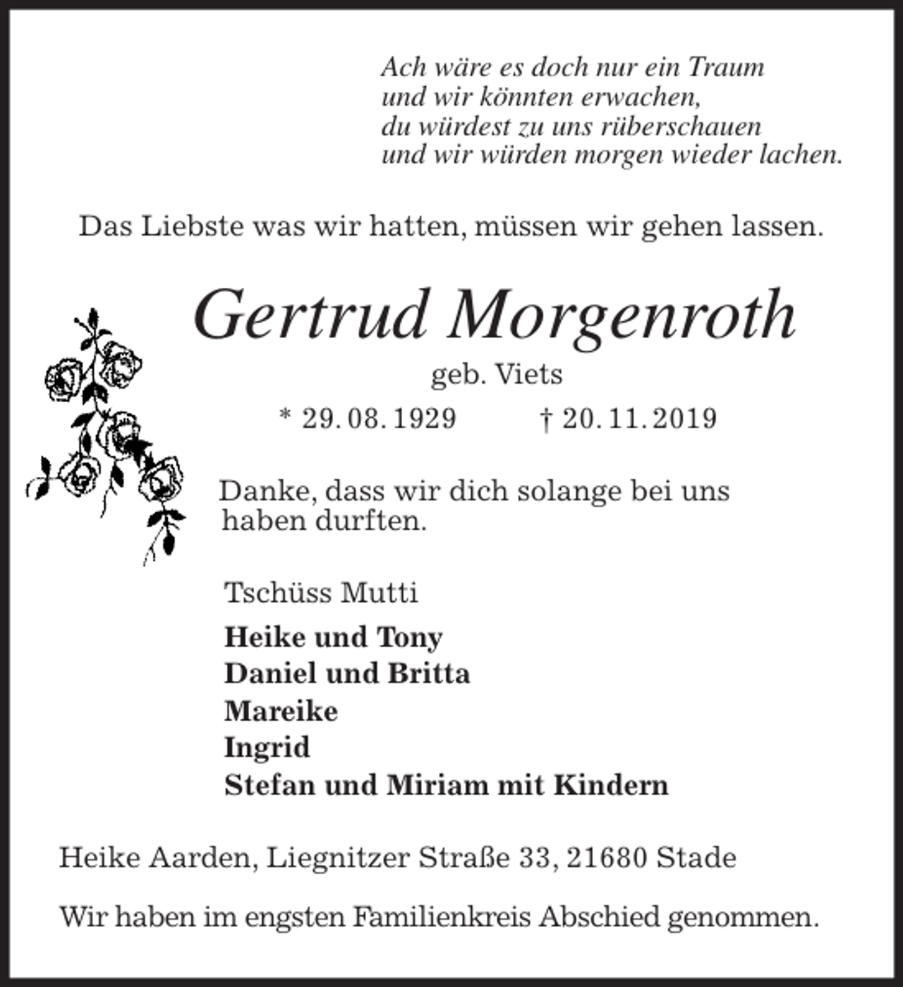<p>Ach wäre es doch nur ein Traum<br />und wir könnten erwachen,<br />du würdest zu uns rüberschauen<br />und wir würden morgen wieder lachen.<br />Das Liebste was wir hatten, müssen wir gehen lassen.<br />Gertrud Morgenroth<br />geb. Viets<br />* 29. 08. 1929 † 20. 11. 2019<br />Danke, dass wir dich solange bei uns<br />haben durften.<br />Tschüss Mutti<br />Heike und Tony<br />Daniel und Britta<br />Mareike<br />Ingrid<br />Stefan und Miriam mit Kindern<br />Heike Aarden, Liegnitzer Straße 33, 21680 Stade</p><p>Wir haben im engsten Familienkreis Abschied genommen.</p>