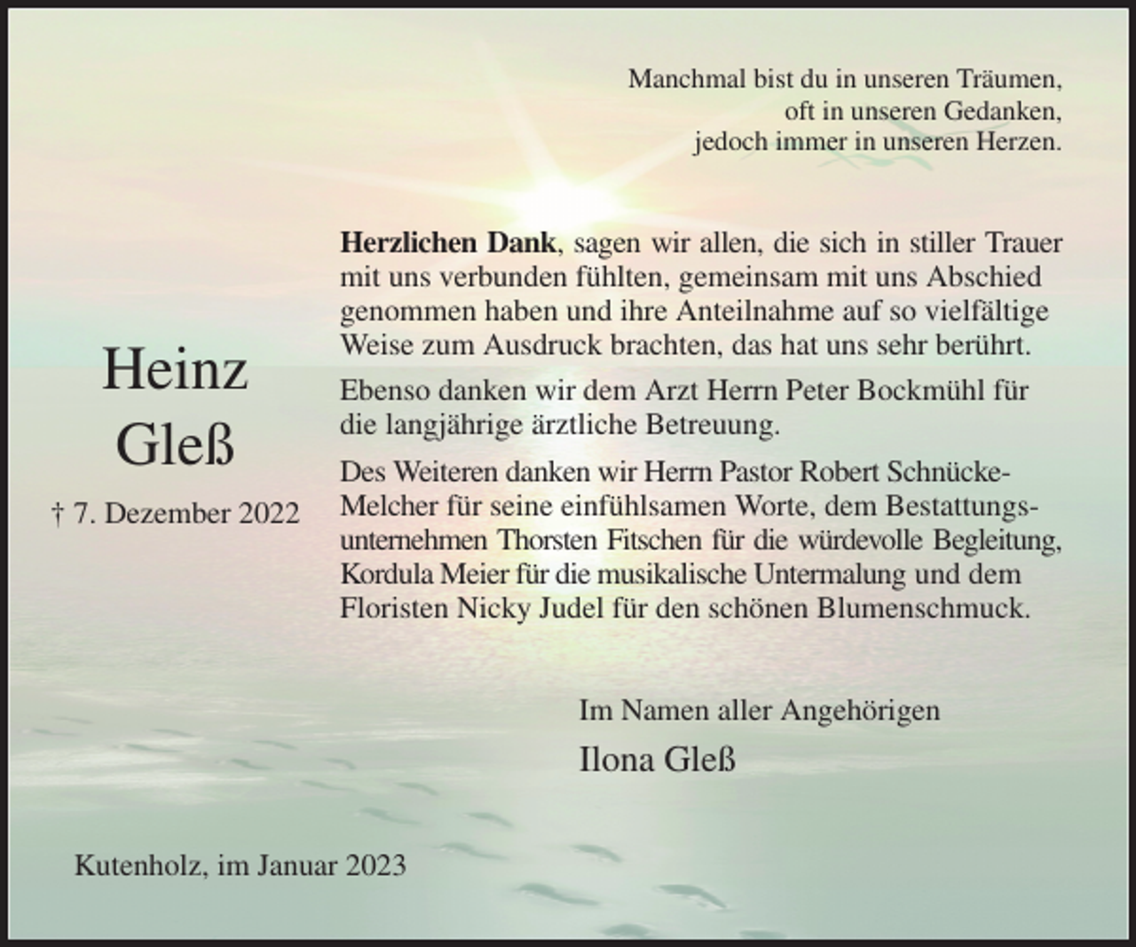 <p>Manchmal bist du in unseren Träumen,<br />oft in unseren Gedanken,<br />jedoch immer in unseren Herzen.<br />Herzlichen Dank, sagen wir allen, die sich in stiller Trauer<br />mit uns verbunden fühlten, gemeinsam mit uns Abschied<br />genommen haben und ihre Anteilnahme auf so vielfältige Weise zum Ausdruck brachten, das hat uns sehr berührt.<br />Ebenso danken wir dem Arzt Herrn Peter Bockmühl für die langjährige ärztliche Betreuung.<br />Des Weiteren danken wir Herrn Pastor Robert Schnücke-Melcher für seine einfühlsamen Worte, dem Bestattungsunternehmen Thorsten Fitschen für die würdevolle Begleitung,<br />Kordula Meier für die musikalische Untermalung und dem Floristen Nicky Judel für den schönen Blumenschmuck.<br />Im Namen aller Angehörigen<br />Ilona Gleß<br />Kutenholz, im Januar 2023</p><p>Heinz<br />Gleß<br />† 7. Dezember 2022</p>