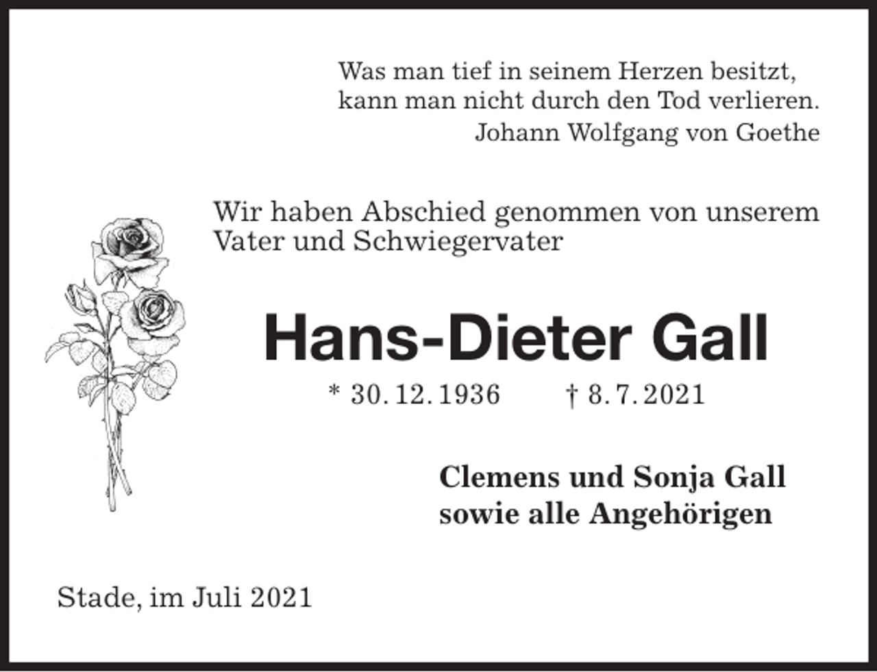 <p>Was man tief in seinem Herzen besitzt,<br />kann man nicht durch den Tod verlieren.<br />Johann Wolfgang von Goethe<br />Wir haben Abschied genommen von unserem Vater und Schwiegervater<br />Hans-Dieter Gall<br />* 30. 12. 1936 † 8. 7. 2021<br />Clemens und Sonja Gall<br />sowie alle Angehörigen<br />Stade, im Juli 2021</p>