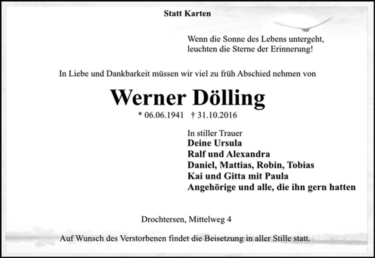 <p>Statt Karten<br />Wenn die Sonne des Lebens untergeht,<br />leuchten die Sterne der Erinnerung!<br />In Liebe und Dankbarkeit müssen wir viel zu früh Abschied nehmen von<br />Werner Dölling<br />* 06.06.1941 † 31.10.2016<br />In stiller Trauer<br />Deine Ursula<br />Ralf und Alexandra<br />Daniel, Mattias, Robin, Tobias<br />Kai und Gitta mit Paula<br />Angehörige und alle, die ihn gern hatten</p><p>Drochtersen, Mittelweg 4<br />Auf Wunsch des Verstorbenen findet die Beisetzung in aller Stille statt.</p>