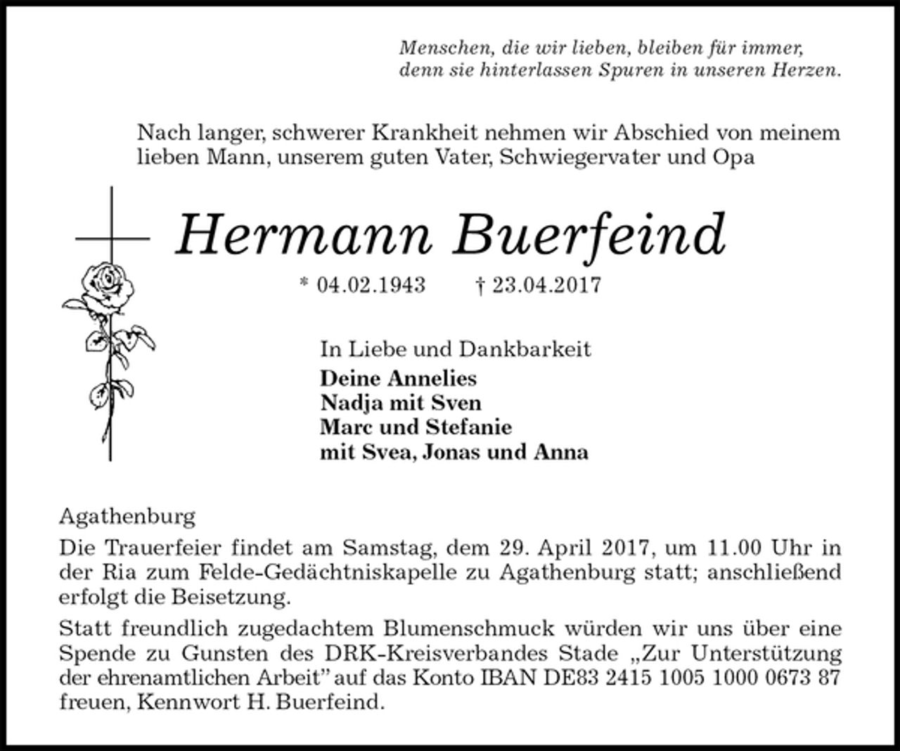 <p>Menschen, die wir lieben, bleiben für immer,<br />denn sie hinterlassen Spuren in unseren Herzen.<br />Nach langer, schwerer Krankheit nehmen wir Abschied von meinem<br />lieben Mann, unserem guten Vater, Schwiegervater und Opa<br />Hermann Buerfeind<br />* 04.02.1943 † 23.04.2017<br />In Liebe und Dankbarkeit<br />Deine Annelies<br />Nadja mit Sven<br />Marc und Stefanie<br />mit Svea, Jonas und Anna<br />Agathenburg<br />Die Trauerfeier findet am Samstag, dem 29. April 2017, um 11.00 Uhr in<br />der Ria zum Felde-Gedächtniskapelle zu Agathenburg statt; anschließend<br />erfolgt die Beisetzung.<br />Statt freundlich zugedachtem Blumenschmuck würden wir uns über eine<br />Spende zu Gunsten des DRK-Kreisverbandes Stade „Zur Unterstützung<br />der ehrenamtlichen Arbeit” auf das Konto IBAN DE83 2415 1005 1000 0673 87<br />freuen, Kennwort H. Buerfeind.</p>