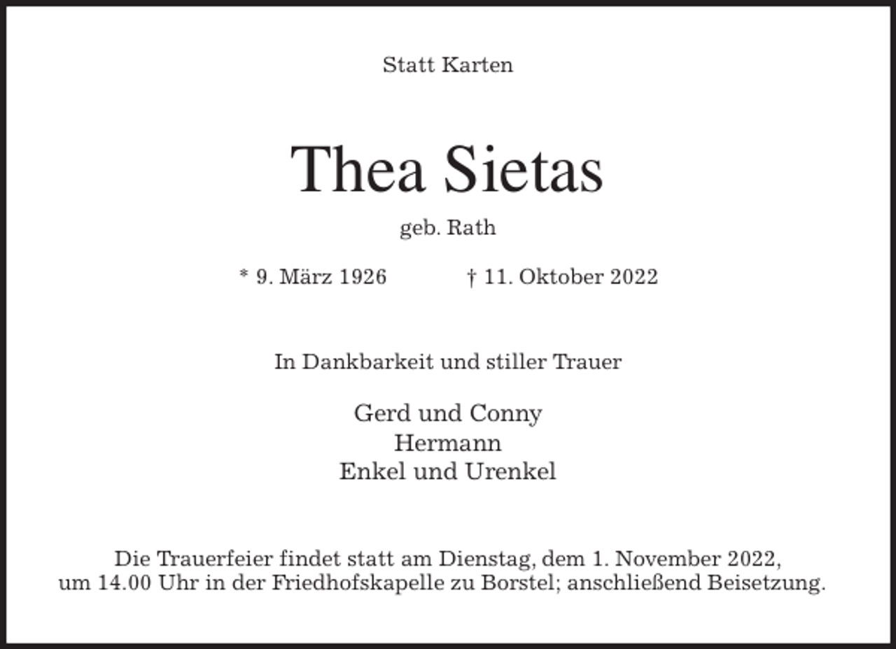 <p>Statt Karten<br />Thea Sietas<br />geb. Rath</p><p>* 9. März 1926 † 11. Oktober 2022<br />In Dankbarkeit und stiller Trauer</p><p>Gerd und Conny<br />Hermann<br />Enkel und Urenkel<br />Die Trauerfeier findet statt am Dienstag, dem 1. November 2022,<br />um 14.00 Uhr in der Friedhofskapelle zu Borstel; anschließend Beisetzung.</p>