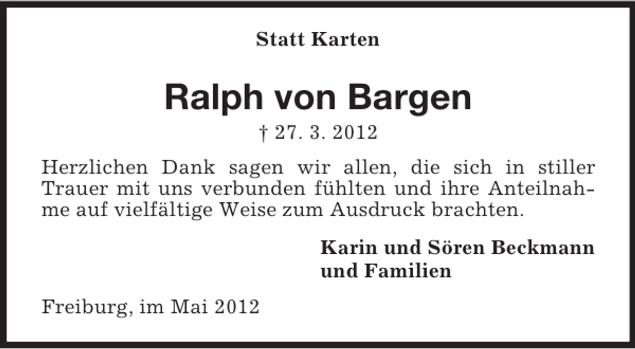 <p>Statt Karten</p><p>Ralph von Bargen<br />† 27. 3. 2012<br />Herzlichen Dank sagen wir allen, die sich in stiller<br />Trauer mit uns verbunden fühlten und ihre Anteilnahme auf vielfältige Weise zum Ausdruck brachten.<br />Karin und Sören Beckmann<br />und Familien<br />Freiburg, im Mai 2012</p>