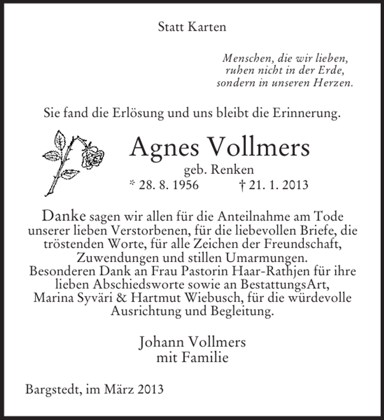 <p>Statt Karten<br />Menschen, die wir lieben,<br />ruhen nicht in der Erde,<br />sondern in unseren Herzen.</p><p>Sie fand die Erlösung und uns bleibt die Erinnerung.</p><p>Agnes Vollmers<br />geb. Renken<br />* 28. 8. 1956<br />† 21. 1. 2013</p><p>Danke sagen wir allen für die Anteilnahme am Tode<br />unserer lieben Verstorbenen, für die liebevollen Briefe, die<br />tröstenden Worte, für alle Zeichen der Freundschaft,<br />Zuwendungen und stillen Umarmungen.<br />Besonderen Dank an Frau Pastorin Haar-Rathjen für ihre<br />lieben Abschiedsworte sowie an BestattungsArt,<br />Marina Syväri &amp; Hartmut Wiebusch, für die würdevolle<br />Ausrichtung und Begleitung.<br />Johann Vollmers<br />mit Familie<br />Bargstedt, im März 2013</p>