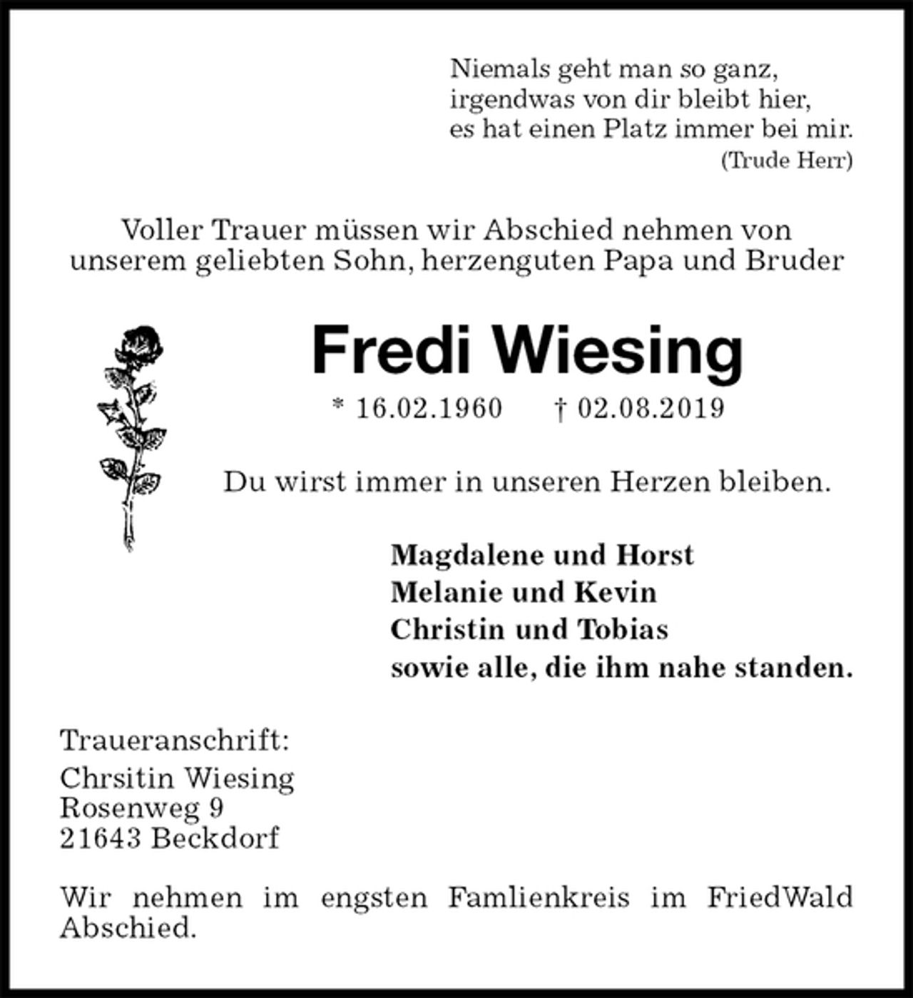 <p>Niemals geht man so ganz,<br />irgendwas von dir bleibt hier,<br />es hat einen Platz immer bei mir.<br />(Trude Herr)<br />Voller Trauer müssen wir Abschied nehmen von<br />unserem geliebten Sohn, herzenguten Papa und Bruder<br />Fredi Wiesing<br />* 16.02.1960 † 02.08.2019<br />Du wirst immer in unseren Herzen bleiben.<br />Magdalene und Horst<br />Melanie und Kevin<br />Christin und Tobias<br />sowie alle, die ihm nahe standen.<br />Traueranschrift:<br />Chrsitin Wiesing<br />Rosenweg 9<br />21643 Beckdorf</p><p>Wir nehmen im engsten Famlienkreis im FriedWald<br />Abschied.</p>
