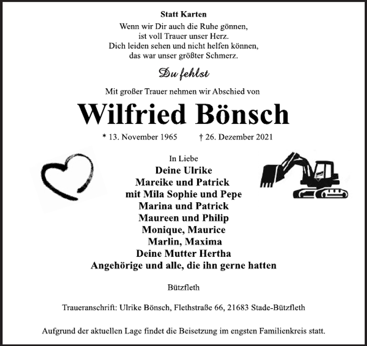 <p>Statt Karten<br />Wenn wir Dir auch die Ruhe gönnen,<br />ist voll Trauer unser Herz.<br />Dich leiden sehen und nicht helfen können,<br />das war unser größter Schmerz.<br />Du fehlst<br />Mit großer Trauer nehmen wir Abschied von<br />Wilfried Bönsch<br />* 13. November 1965 † 26. Dezember 2021<br />In Liebe<br />Deine Ulrike<br />Mareike und Patrick<br />mit Mila Sophie und Pepe<br />Marina und Patrick<br />Maureen und Philip<br />Monique, Maurice<br />Marlin, Maxima<br />Deine Mutter Hertha<br />Angehörige und alle, die ihn gerne hatten<br />Bützfleth<br />Traueranschrift: Ulrike Bönsch, Flethstraße 66, 21683 Stade-Bützfleth<br />Aufgrund der aktuellen Lage findet die Beisetzung im engsten Familienkreis statt.</p>