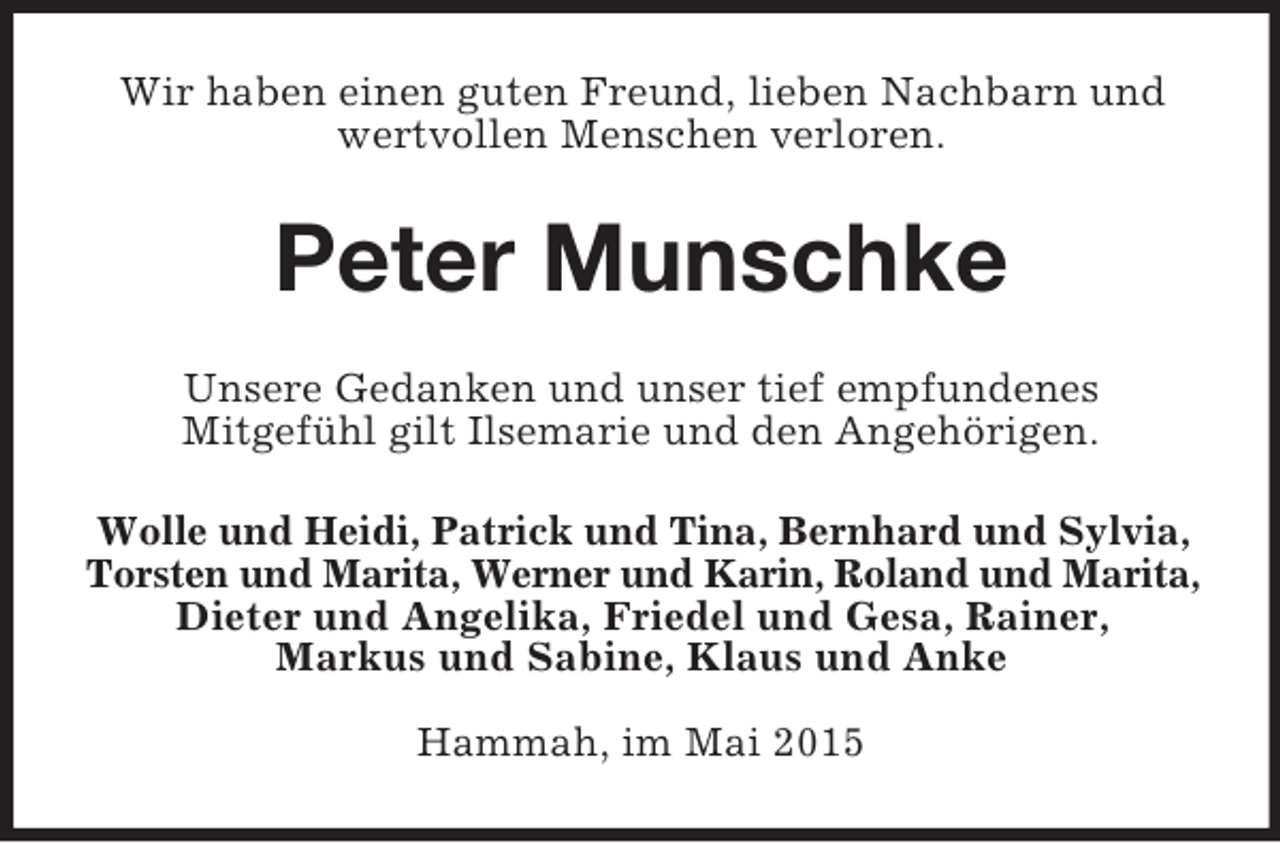 <p>Wir haben einen guten Freund, lieben Nachbarn und wertvollen Menschen verloren.<br />Peter Munschke<br />Unsere Gedanken und unser tief empfundenes<br />Mitgefühl gilt Ilsemarie und den Angehörigen.<br />Wolle und Heidi, Patrick und Tina, Bernhard und Sylvia,<br />Torsten und Marita, Werner und Karin, Roland und Marita,<br />Dieter und Angelika, Friedel und Gesa, Rainer,<br />Markus und Sabine, Klaus und Anke</p><p>Hammah, im Mai 2015</p>