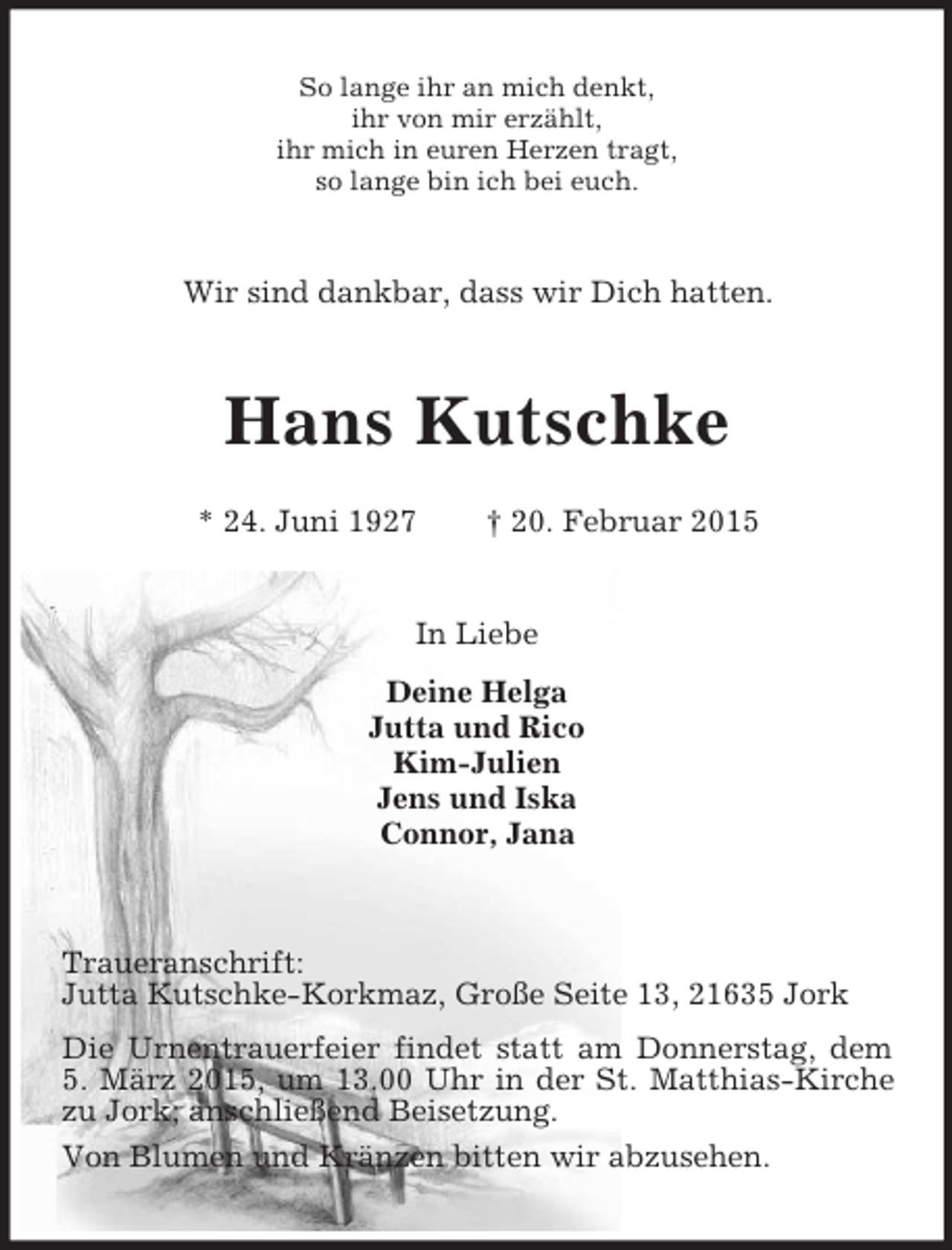 <p>So lange ihr an mich denkt,<br />ihr von mir erzählt,<br />ihr mich in euren Herzen tragt,<br />so lange bin ich bei euch.<br />Wir sind dankbar, dass wir Dich hatten.<br />Hans Kutschke</p><p>* 24. Juni 1927 † 20. Februar 2015<br />In Liebe<br />Deine Helga<br />Jutta und Rico<br />Kim-Julien<br />Jens und Iska<br />Connor, Jana<br />Traueranschrift:<br />Jutta Kutschke-Korkmaz, Große Seite 13, 21635 Jork<br />Die Urnentrauerfeier findet statt am Donnerstag, dem 5. März 2015, um 13.00 Uhr in der St. Matthias-Kirche<br />zu Jork; anschließend Beisetzung.<br />Von Blumen und Kränzen bitten wir abzusehen.</p>
