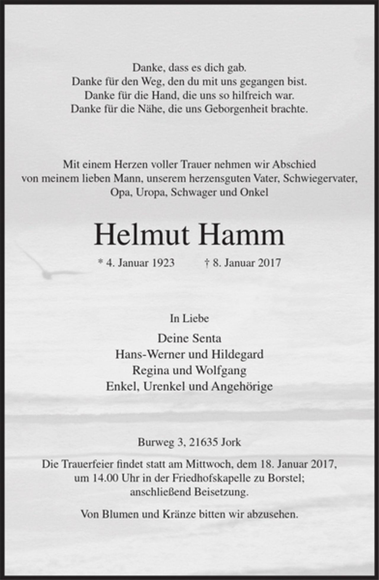 <p>Danke, dass es dich gab.<br />Danke für den Weg, den du mit uns gegangen bist.<br />Danke für die Hand, die uns so hilfreich war.<br />Danke für die Nähe, die uns Geborgenheit brachte.</p><p>Mit einem Herzen voller Trauer nehmen wir Abschied von meinem lieben Mann, unserem herzensguten Vater, Schwiegervater, Opa, Uropa, Schwager und Onkel<br />Helmut Hamm<br />* 4. Januar 1923 † 8. Januar 2017</p><p>In Liebe<br />Deine Senta<br />Hans-Werner und Hildegard<br />Regina und Wolfgang<br />Enkel, Urenkel und Angehörige</p><p>Burweg 3, 21635 Jork<br />Die Trauerfeier findet statt am Mittwoch, dem 18. Januar 2017, um 14.00 Uhr in der Friedhofskapelle zu Borstel; anschließend Beisetzung.</p><p>Von Blumen und Kränze bitten wir abzusehen.</p>
