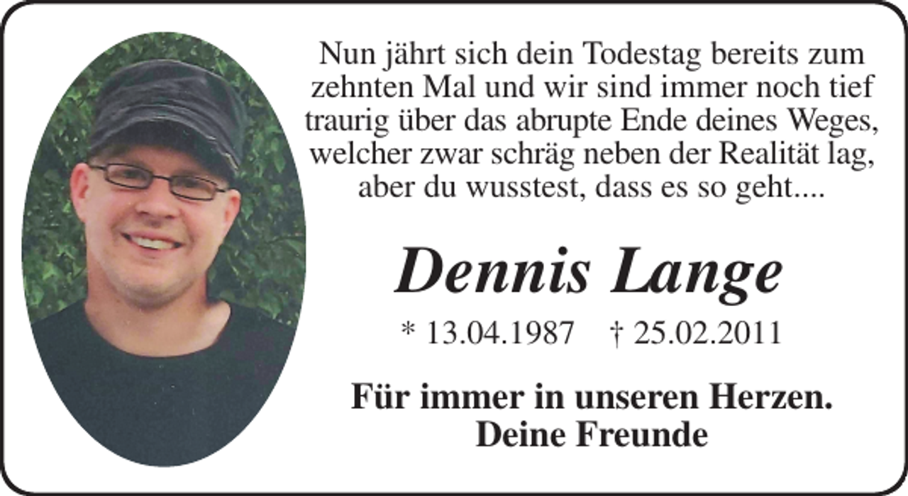 <p>Nun jährt sich dein Todestag bereits zum zehnten Mal und wir sind immer noch tief traurig über das abrupte Ende deines Weges,<br />welcher zwar schräg neben der Realität lag,<br />aber du wusstest, dass es so geht....<br />Dennis Lange<br />* 13.04.1987 † 25.02.2011<br />Für immer in unseren Herzen.<br />Deine Freunde</p>