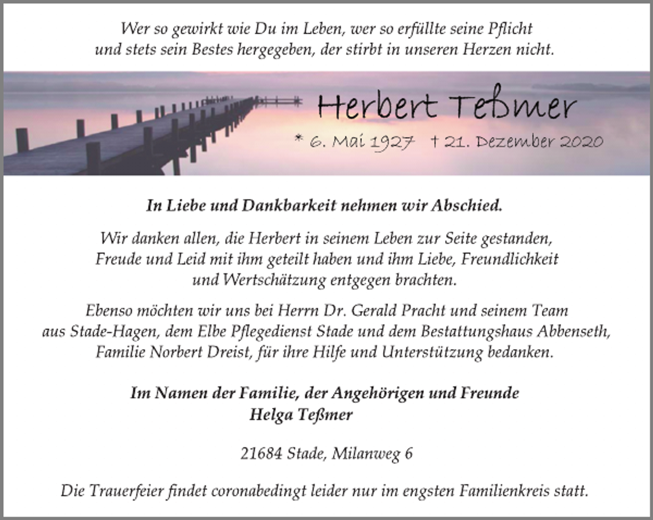<p>Wer so gewirkt wie Du im Leben, wer so erfüllte seine Pflicht<br />und stets sein Bestes hergegeben, der stirbt in unseren Herzen nicht.<br />Herbert Teßmer<br />6. Mai 1927 † 21. Dezember 2020<br />In Liebe und Dankbarkeit nehmen wir Abschied.<br />Wir danken allen, die Herbert in seinem Leben zur Seite gestanden,<br />Freude und Leid mit ihm geteilt haben und ihm Liebe, Freundlichkeit<br />und Wertschätzung entgegen brachten.<br />Ebenso möchten wir uns bei Herrn Dr. Gerald Pracht und seinem Team<br />aus Stade-Hagen, dem Elbe Pflegedienst Stade und dem Bestattungshaus Abbenseth,<br />Familie Norbert Dreist, für ihre Hilfe und Unterstützung bedanken.<br />Im Namen der Familie, der Angehörigen und Freunde<br />Helga Teßmer<br />21684 Stade, Milanweg 6<br />Die Trauerfeier findet coronabedingt leider nur im engsten Familienkreis statt.</p>