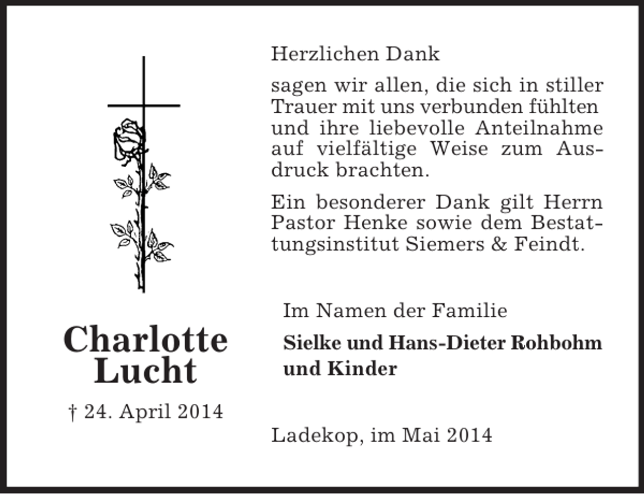 <p>Charlotte<br />Lucht<br />† 24. April 2014<br />Herzlichen Dank<br />sagen wir allen, die sich in stiller Trauer mit uns verbunden fühlten<br />und ihre liebevolle Anteilnahme auf vielfältige Weise zum Ausdruck brachten.<br />Ein besonderer Dank gilt Herrn Pastor Henke sowie dem Bestattungsinstitut Siemers</p>