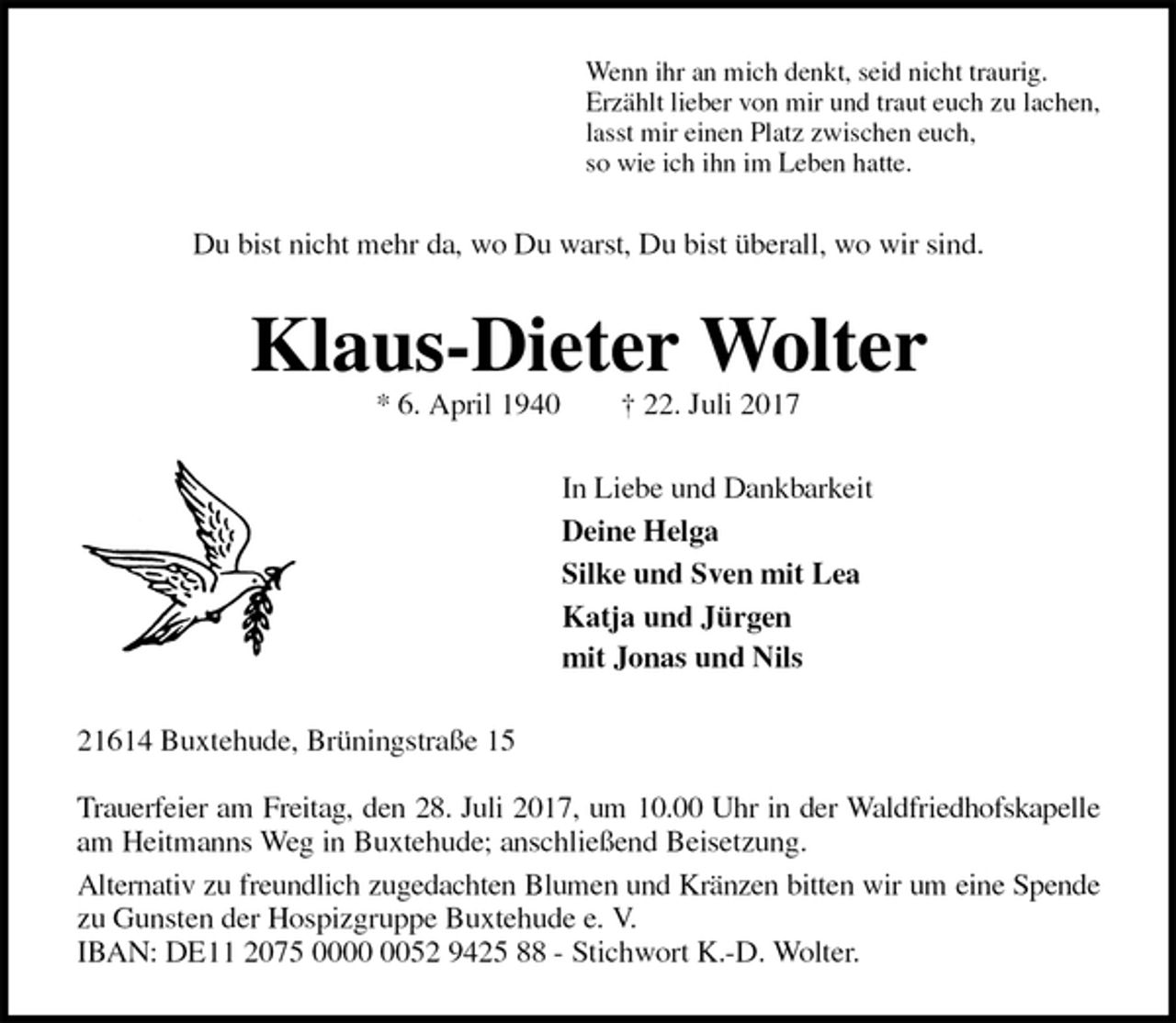 <p>Wenn ihr an mich denkt, seid nicht traurig.<br />Erzählt lieber von mir und traut euch zu lachen,<br />lasst mir einen Platz zwischen euch,<br />so wie ich ihn im Leben hatte.<br />Du bist nicht mehr da, wo Du warst, Du bist überall, wo wir sind.<br />Klaus-Dieter Wolter<br />* 6. April 1940 † 22. Juli 2017<br />In Liebe und Dankbarkeit<br />Deine Helga<br />Silke und Sven mit Lea<br />Katja und Jürgen<br />mit Jonas und Nils<br />21614 Buxtehude, Brüningstraße 15</p><p>Trauerfeier am Freitag, den 28. Juli 2017, um 10.00 Uhr in der Waldfriedhofskapelle<br />am Heitmanns Weg in Buxtehude; anschließend Beisetzung.<br />Alternativ zu freundlich zugedachten Blumen und Kränzen bitten wir um eine Spende<br />zu Gunsten der Hospizgruppe Buxtehude e. V.<br />IBAN: DE11 2075 0000 0052 9425 88 - Stichwort K.-D. Wolter.</p>