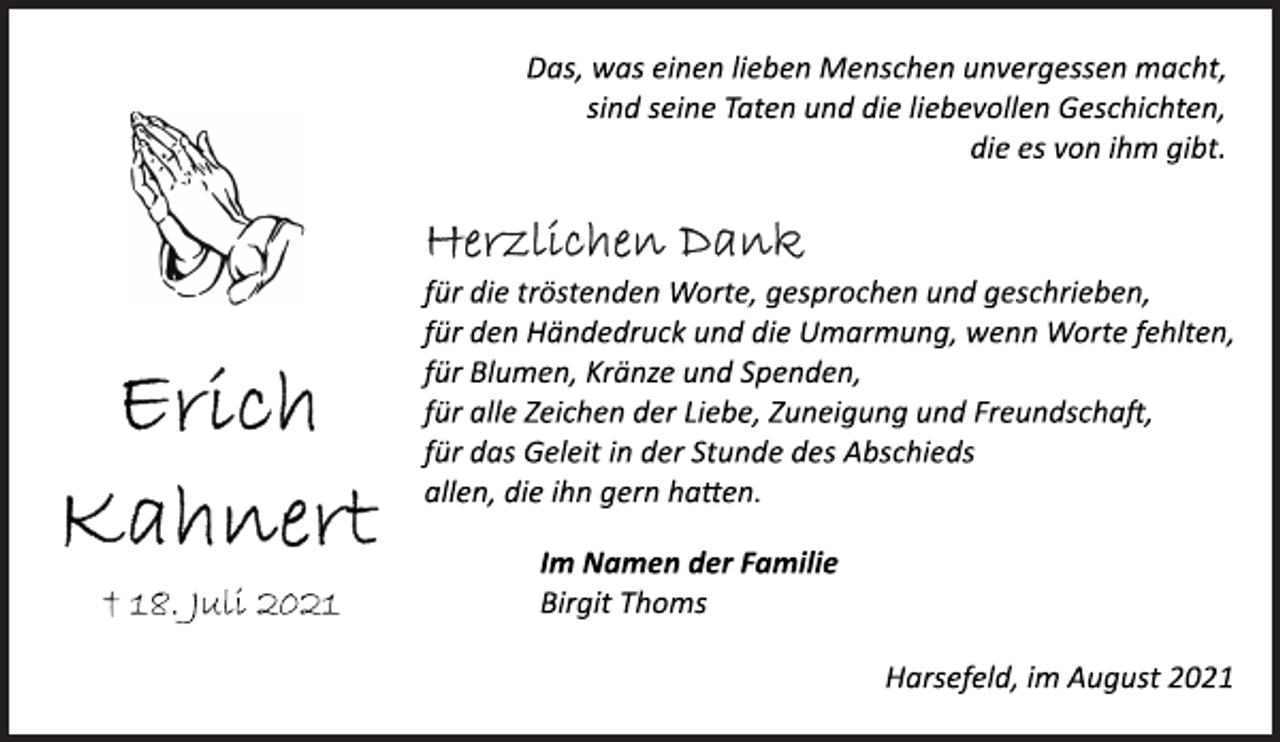 <p>Erich Kahnert<br />+ 18. Juli 2021<br />Das, was einen lieben Menschen unvergessen macht,<br />sind seine Taten und die liebevollen Geschichten,<br />die es von ihm gibt.<br />Herzlichen Dank<br />für die tröstenden Worte, gesprochen und geschrieben,<br />für den Händedruck und die Umarmung, wenn Worte fehlten,<br />für Blumen, Kränze und Spenden,<br />für alle Zeichen der Liebe, Zuneigung und Freundschaft,<br />für das Geleit in der Stunde des Abschieds<br />allen, die ihn gern hatten.<br />Im Namen der Familie<br />Birgit Thoms<br />Harsefeld, im August 2021</p>