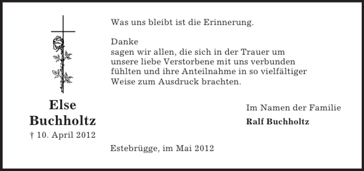 <p>Was uns bleibt ist die Erinnerung.<br />Danke<br />sagen wir allen, die sich in der Trauer um<br />unsere liebe Verstorbene mit uns verbunden<br />fühlten und ihre Anteilnahme in so vielfältiger<br />Weise zum Ausdruck brachten.</p><p>Else<br />Buchholtz</p><p>Im Namen der Familie<br />Ralf Buchholtz</p><p>† 10. April 2012<br />Estebrügge, im Mai 2012</p>