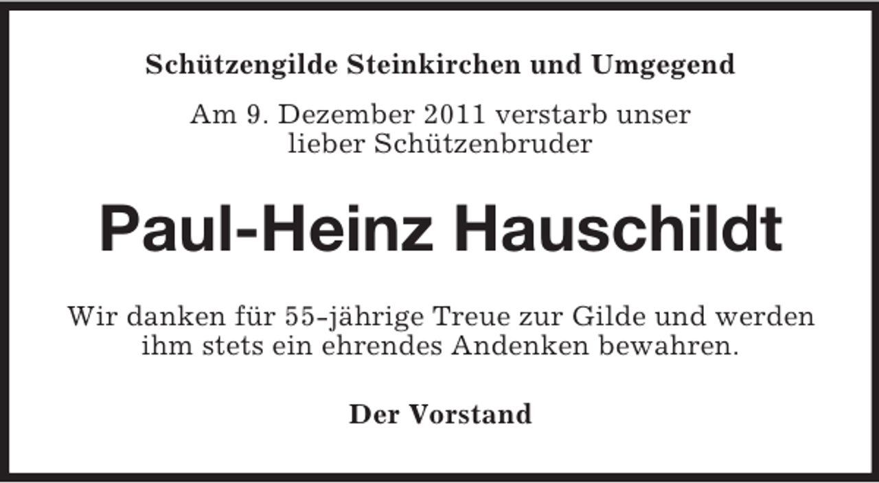 <p>Schützengilde Steinkirchen und Umgegend<br />Am 9. Dezember 2011 verstarb unser<br />lieber Schützenbruder</p><p>Paul-Heinz Hauschildt<br />Wir danken für 55-jährige Treue zur Gilde und werden<br />ihm stets ein ehrendes Andenken bewahren.<br />Der Vorstand</p>