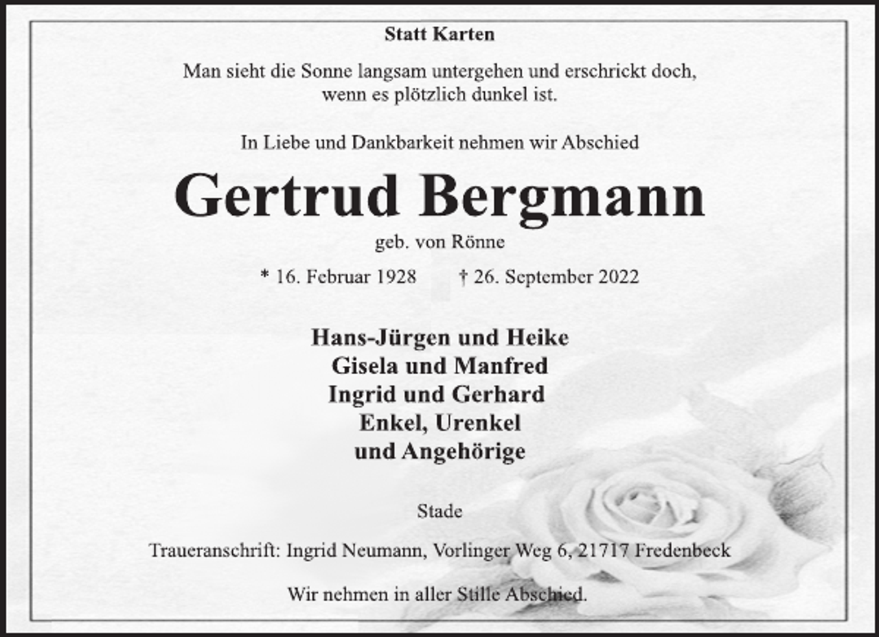 <p>Statt Karten<br />Man sieht die Sonne langsam untergehen und erschrickt doch,<br />wenn es plötzlich dunkel ist.<br />In Liebe und Dankbarkeit nehmen wir Abschied<br />Gertrud Bergmann<br />geb. von Rönne<br />* 16. Februar 1928 † 26. September 2022<br />Hans-Jürgen und Heike<br />Gisela und Manfred<br />Ingrid und Gerhard<br />Enkel, Urenkel<br />und Angehörige<br />Stade<br />Traueranschrift: Ingrid Neumann, Vorlinger Weg 6, 21717 Fredenbeck<br />Wir nehmen in aller Stille Abschied.</p>