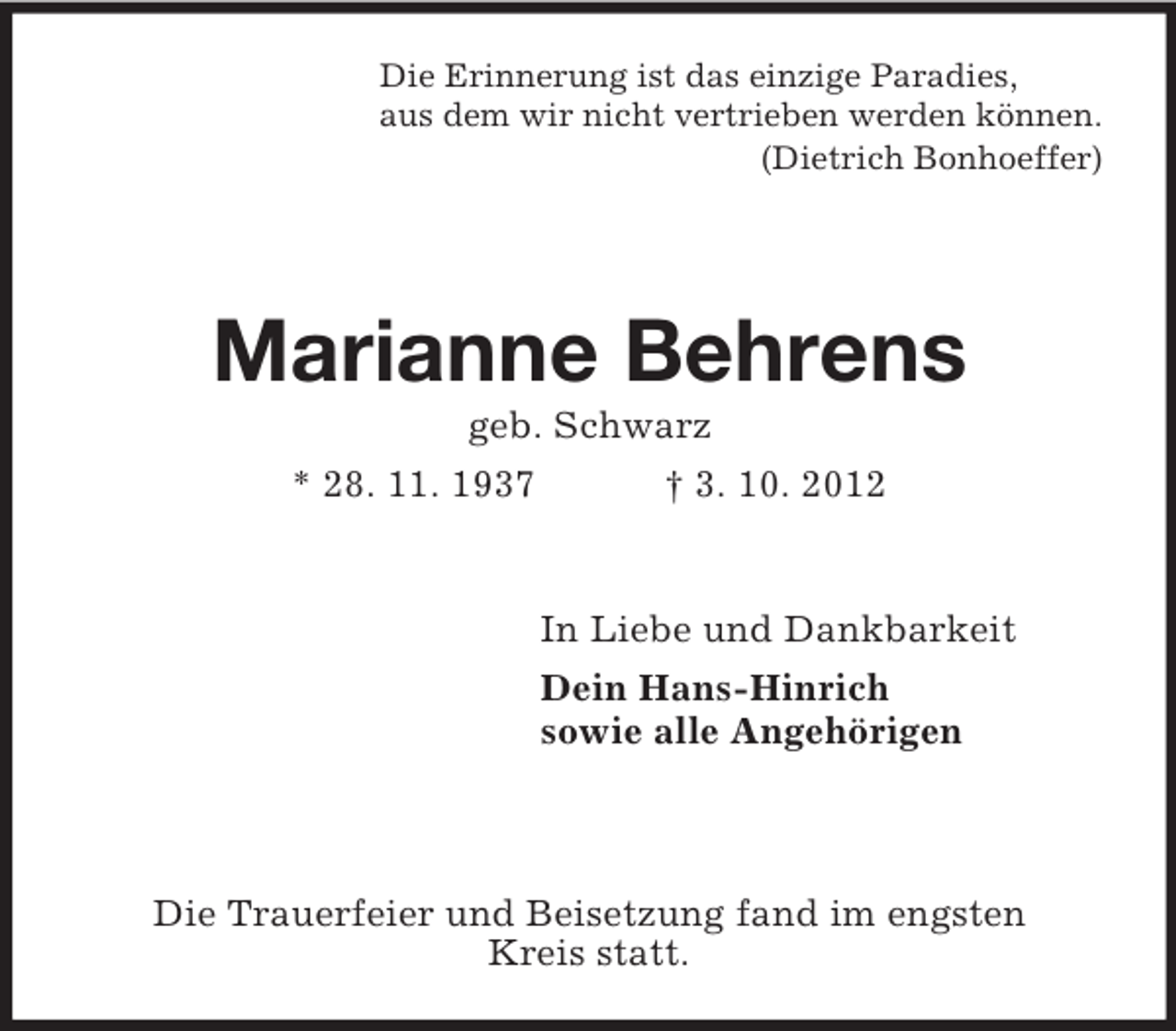 <p>Die Erinnerung ist das einzige Paradies,<br />aus dem wir nicht vertrieben werden können.<br />(Dietrich Bonhoeffer)<br />Marianne Behrens<br />geb. Schwarz<br />* 28. 11. 1937 † 3. 10. 2012</p><p>In Liebe und Dankbarkeit<br />Dein Hans-Hinrich<br />sowie alle Angehörigen</p><p>Die Trauerfeier und Beisetzung fand im engsten<br />Kreis statt.</p>