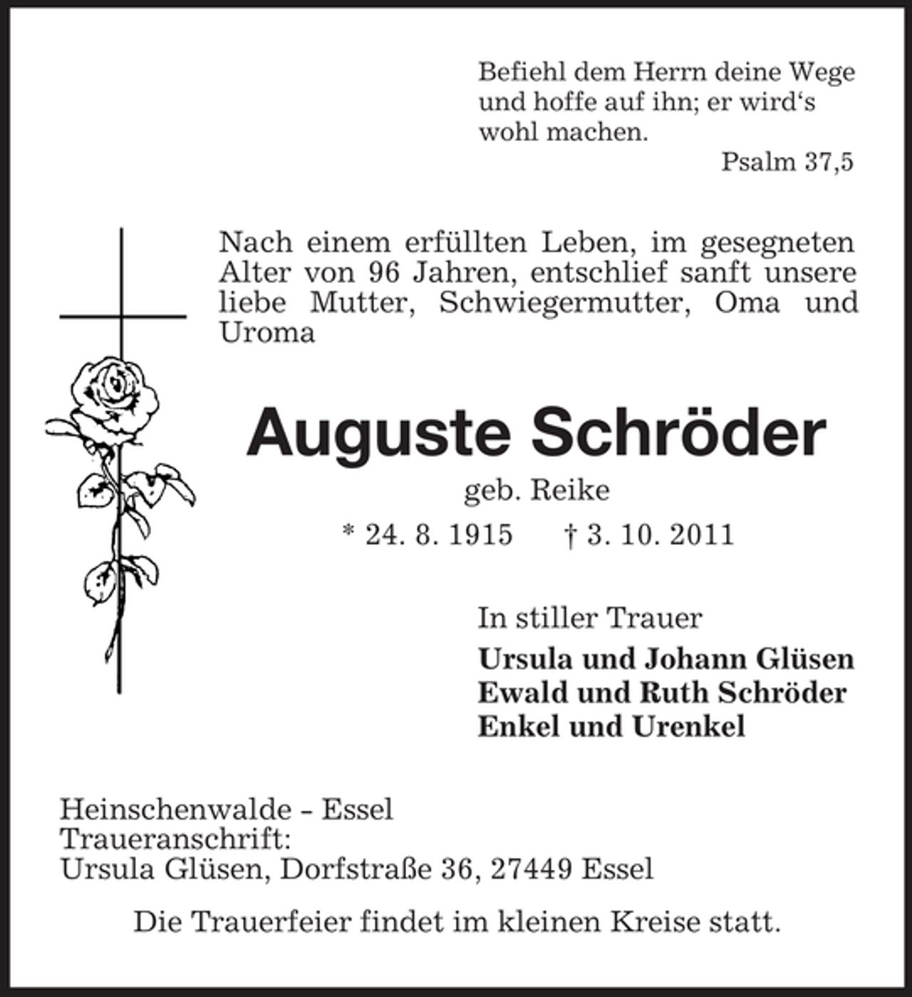 <p>Befiehl dem Herrn deine Wege<br />und hoffe auf ihn; er wird‘s<br />wohl machen.<br />Psalm 37,5</p><p>Nach einem erfüllten Leben, im gesegneten<br />Alter von 96 Jahren, entschlief sanft unsere<br />liebe Mutter, Schwiegermutter, Oma und<br />Uroma</p><p>Auguste Schröder<br />geb. Reike<br />* 24. 8. 1915<br />† 3. 10. 2011<br />In stiller Trauer<br />Ursula und Johann Glüsen<br />Ewald und Ruth Schröder<br />Enkel und Urenkel<br />Heinschenwalde - Essel<br />Traueranschrift:<br />Ursula Glüsen, Dorfstraße 36, 27449 Essel<br />Die Trauerfeier findet im kleinen Kreise statt.</p>