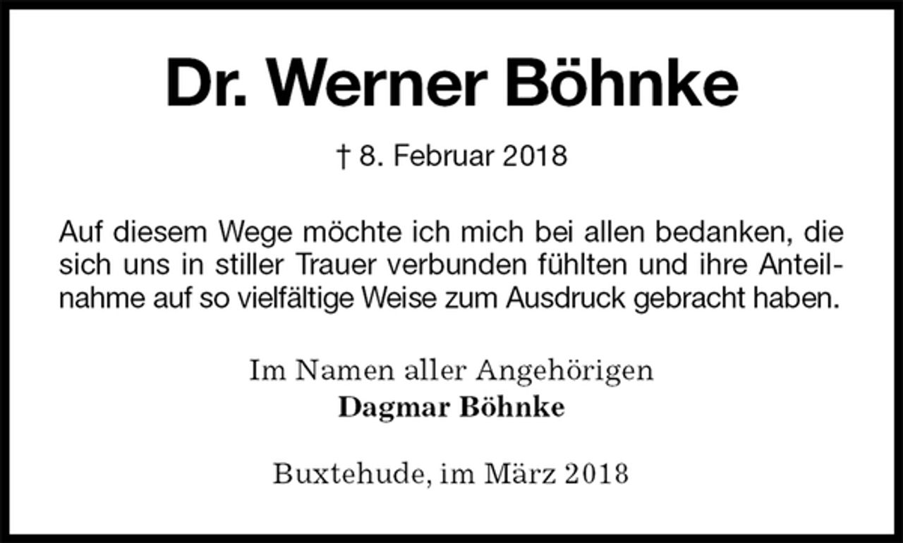 <p>Dr. Werner Böhnke<br />† 8. Februar 2018<br />Auf diesem Wege möchte ich mich bei allen bedanken, die sich uns in stiller Trauer verbunden fühlten und ihre Anteilnahme auf so vielfältige Weise zum Ausdruck gebracht haben.<br />Im Namen aller Angehörigen<br />Dagmar Böhnke<br />Buxtehude, im März 2018</p>