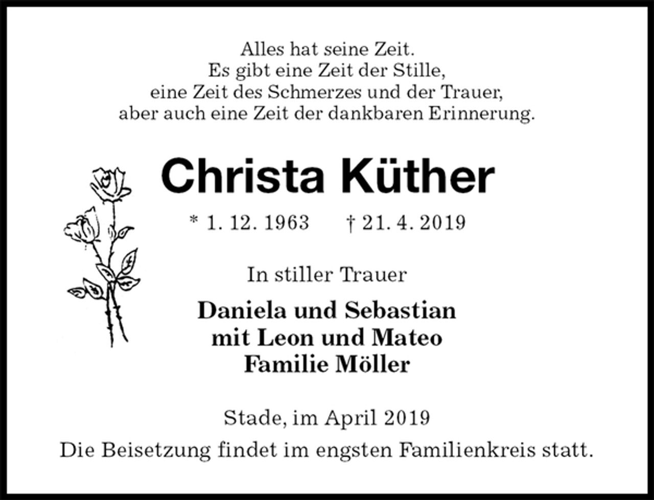 <p>Alles hat seine Zeit.<br />Es gibt eine Zeit der Stille,<br />eine Zeit des Schmerzes und der Trauer,<br />aber auch eine Zeit der dankbaren Erinnerung.<br />Christa Küther<br />* 1. 12. 1963 † 21. 4. 2019<br />In stiller Trauer<br />Daniela und Sebastian<br />mit Leon und Mateo<br />Familie Möller<br />Stade, im April 2019<br />Die Beisetzung findet im engsten Familienkreis statt.</p>