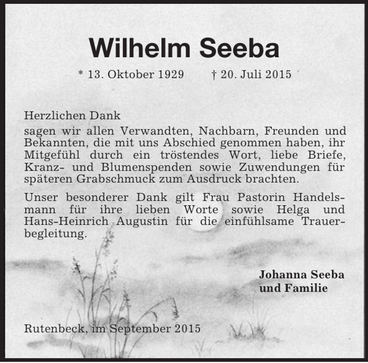 <p>Wilhelm Seeba<br />* 13. Oktober 1929 † 20. Juli 2015<br />Herzlichen Dank<br />sagen wir allen Verwandten, Nachbarn, Freunden und Bekannten, die mit uns Abschied genommen haben, ihr Mitgefühl durch ein tröstendes Wort, liebe Briefe, Kranz- und Blumenspenden sowie Zuwendungen für späteren Grabschmuck zum Ausdruck brachten.<br />Unser besonderer Dank gilt Frau Pastorin Handelsmann für ihre lieben Worte sowie Helga und<br />Hans-Heinrich Augustin für die einfühlsame Trauer-<br />begleitung.<br />Johanna Seeba<br />und Familie<br />Rutenbeck, im September 2015</p>