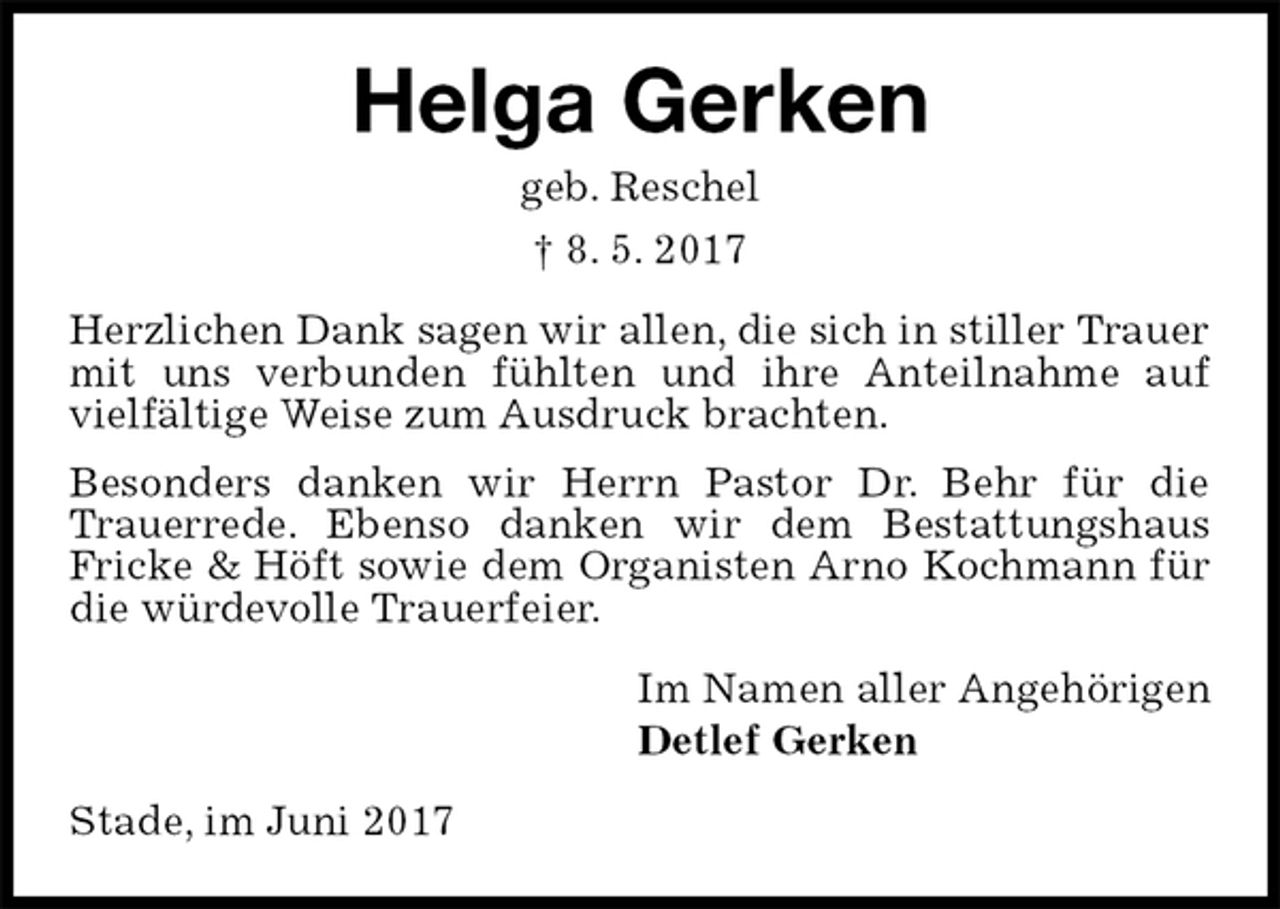 <p>Helga Gerken<br />geb. Reschel<br />† 8. 5. 2017<br />Herzlichen Dank sagen wir allen, die sich in stiller Trauer mit uns verbunden fühlten und ihre Anteilnahme auf vielfältige Weise zum Ausdruck brachten.<br />Besonders danken wir Herrn Pastor Dr. Behr für die Trauerrede. Ebenso danken wir dem Bestattungshaus<br />Fricke &amp; Höft sowie dem Organisten Arno Kochmann für die würdevolle Trauerfeier.<br />Im Namen aller Angehörigen<br />Detlef Gerken<br />Stade, im Juni 2017</p>