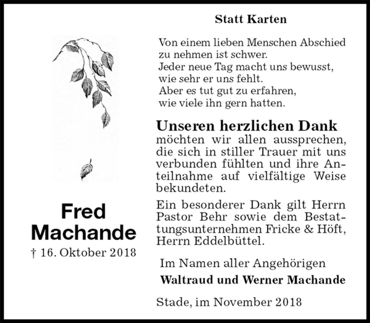 <p>Statt Karten<br />Von einem lieben Menschen Abschied zu nehmen ist schwer.<br />Jeder neue Tag macht uns bewusst, wie sehr er uns fehlt.<br />Aber es tut gut zu erfahren,<br />wie viele ihn gern hatten.<br />Unseren herzlichen Dank<br />möchten wir allen aussprechen, die sich in stiller Trauer mit uns verbunden fühlten und ihre Anteilnahme auf vielfältige Weise bekundeten.<br />Ein besonderer Dank gilt Herrn Pastor Behr sowie dem Bestattungsunternehmen Fricke &amp; Höft,<br />Herrn Eddelbüttel.<br />Im Namen aller Angehörigen<br />Waltraud und Werner Machande<br />Stade, im November 2018<br />Fred<br />Machande<br />† 16. Oktober 2018</p>